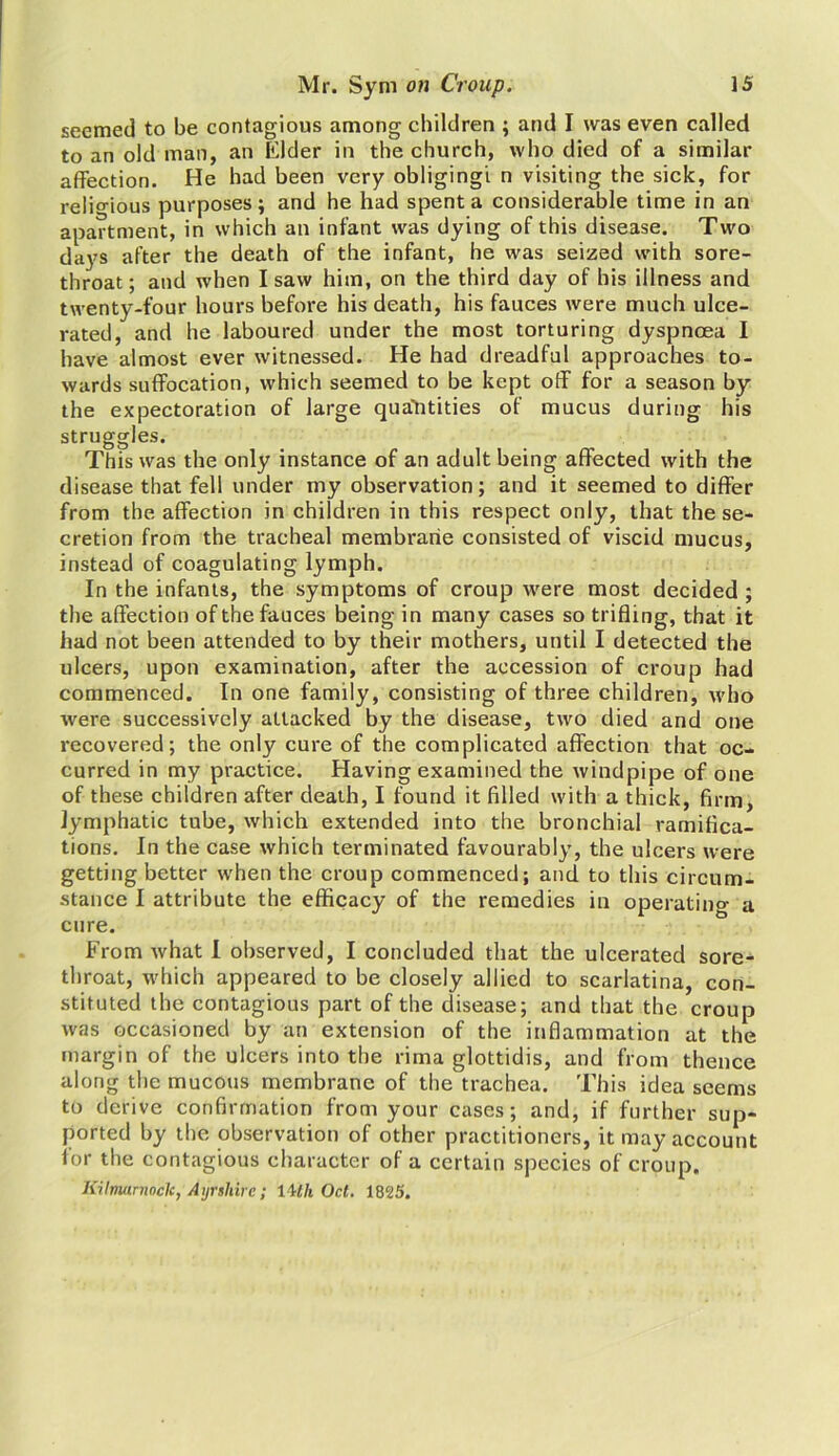 seemed to be contagious among children ; and I was even called to an old man, an Elder in the church, who died of a similar affection. He had been very obliging! n visiting the sick, for religious purposes; and he had spent a considerable time in an apartment, in which an infant was dying of this disease. Two days after the death of the infant, he was seized with sore- throat ; and when I saw him, on the third day of his illness and twenty-four hours before his death, his fauces were much ulce- rated, and he laboured under the most torturing dyspnoea I have almost ever witnessed. He had dreadful approaches to- wards suffocation, which seemed to be kept off for a season by the expectoration of large quantities of mucus during his struggles. This was the only instance of an adult being affected with the disease that fell under my observation; and it seemed to differ from the affection in children in this respect only, that the se- cretion from the tracheal membrane consisted of viscid mucus, instead of coagulating lymph. In the infants, the symptoms of croup were most decided; the affection of the fauces being in many cases so trifling, that it had not been attended to by their mothers, until I detected the ulcers, upon examination, after the accession of croup had commenced. In one family, consisting of three children, who were successively attacked by the disease, two died and one recovered; the only cure of the complicated affection that oc- curred in my practice. Having examined the windpipe of one of these children after death, I found it filled with a thick, firm, lymphatic tube, which extended into the bronchial ramifica- tions. In the case which terminated favourably, the ulcers were getting better when the croup commenced; and to this circum- stance I attribute the efficacy of the remedies in operatino- a cure. From what I observed, I concluded that the ulcerated sore- throat, which appeared to be closely allied to scarlatina, con- stituted the contagious part of the disease; and that the croup was occasioned by an extension of the inflammation at the margin of the ulcers into the rima glottidis, and from thence along the mucous membrane of the trachea. This idea seems to derive confirmation from your cases; and, if further sup- ported by the observation of other practitioners, it may account for the contagious character of a certain species of croup. Kilmarnock, Ayrshire; 1 Uh Oct. 1825.