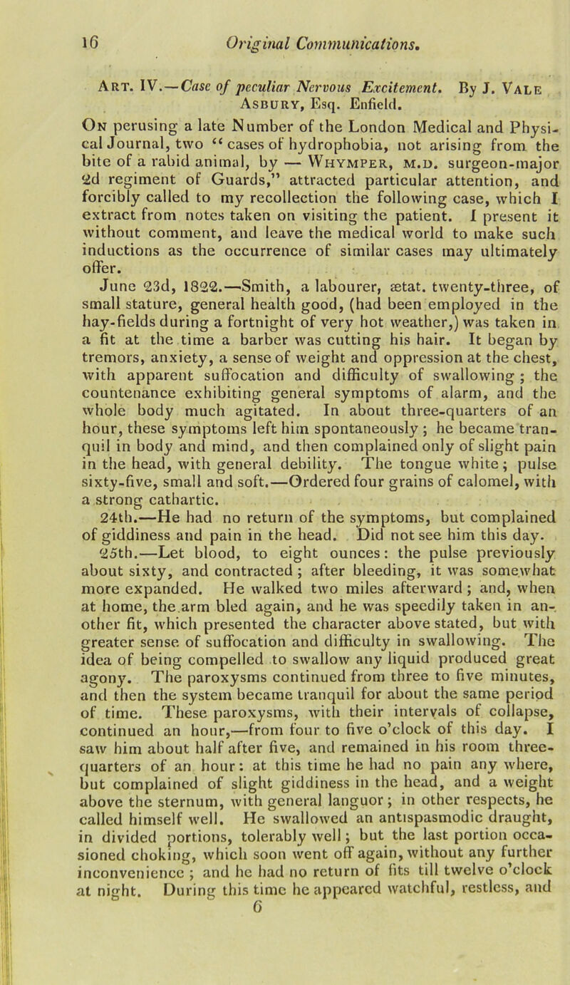 Art. IV.—Cose of peculiar Nervous Excitement. By J. Vale Asbury, Esq. Enfield. On perusing a late Number of the London Medical and Physi- cal Journal, two “ cases of hydrophobia, not arising from the bite of a rabid animal, by — Whymper, m.d. surgeon-major <id regiment of Guards,” attracted particular attention, and forcibly called to my recollection the following case, which I extract from notes taken on visiting the patient. I present it without comment, and leave the medical world to make such inductions as the occurrence of similar cases may ultimately offer. June 23d, 1822.—Smith, a labourer, setat. twenty-three, of small stature, general health good, (had been employed in the hay-fields during a fortnight of very hot weather,) was taken in a fit at the time a barber was cutting his hair. It began by tremors, anxiety, a sense of weight and oppression at the chest, with apparent suffocation and difficulty of swallowing ; the countenance exhibiting general symptoms of alarm, and the whole body much agitated. In about three-quarters of an hour, these symptoms left him spontaneously ; he became tran- quil in body and mind, and then complained only of slight pain in the head, with general debility. The tongue white; pulse sixty-five, small and soft.—Ordered four grains of calomel, with a strong cathartic. 24th.—He had no return of the symptoms, but complained of giddiness and pain in the head. Did not see him this day. 25th.—Let blood, to eight ounces: the pulse previously about sixty, and contracted ; after bleeding, it was somewhat more expanded. He walked two miles afterward; and, when at home, the arm bled again, and he was speedily taken in an- other fit, which presented the character above stated, but with greater sense of suffocation and difficulty in swallowing. The idea of being compelled to swallow any liquid produced great agony. The paroxysms continued from three to five minutes, and then the system became tranquil for about the same period of time. These paroxysms, with their intervals of collapse, continued an hour,—from four to five o’clock of this day. I saw him about half after five, and remained in his room three- quarters of an hour: at this time he had no pain any where, but complained of slight giddiness in the head, and a weight above the sternum, with general languor; in other respects, he called himself well. He swallowed an antispasmodic draught, in divided portions, tolerably well; but the last portion occa- sioned choking, which soon went off again, without any further inconvenience ; and he had no return of fits till twelve o’clock at night. During this time he appeared watchful, restless, and