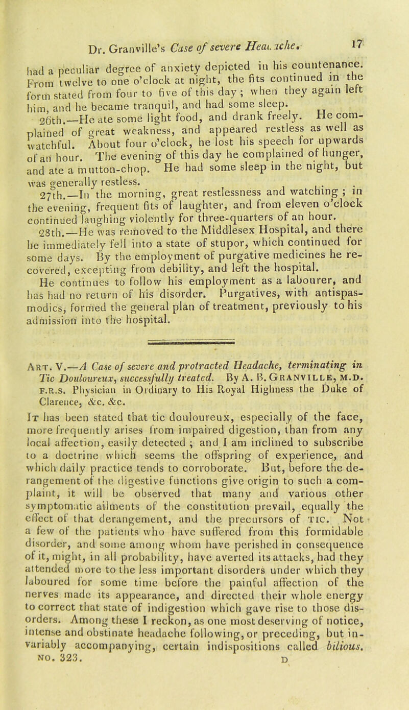 had a peculiar degree of anxiety depicted in his countenance. From twelve to one o’clock at night, the fits continued in the form stated from four to five of this day ; when they again left him, and he became tranquil, and had some sleep. 2fjth.—He ate some light food, and drank freely. He com- plained of great weakness, and appeared restless as well as watchful. About four o’clock, he lost his speech for upwards of an hour. The evening of this day he complained of hunger, and ate a mutton-chop. He had some sleep in the night, but was generally restless. 27th.—In the morning, great restlessness and watching ; in the evening, frequent fits of laughter, and from eleven o clock continued laughing violently for three-quarters of an hour. 2Sth. — He was removed to the Middlesex Hospital, and there he immediately fell into a state of stupor, which continued foL some days, liy the employment of purgative medicines he re- covered, excepting from debility, and left the hospital. He continues to follow his employment as a labourer, and has had no return of his disorder. Purgatives, with antispas- modics, formed the general plan of treatment, previously to his admission into the hospital. Art. V.—A Case of severe and protracted Headache, terminating hi Tic Douloureux, successfully treated. By A. B. Granville, m.d. f.r.s. Physician in Ordinary to His Royal Highness the Duke of Clarence, &c. &c. It has been stated that tic douloureux, especially of the face, more frequently arises from impaired digestion, than from any local affection, easily detected ; and I am inclined to subscribe to a doctrine which seems the offspring of experience, and which daily practice tends to corroborate. Hut, before the de- rangement of the digestive functions give origin to sucli a com- plaint, it will be observed that many and various other symptomatic ailments of the constitution prevail, equally the effect of that derangement, and the precursors of tic. Not a few of the patients who have suffered from this formidable disorder, and some among whom have perished in consequence of it, might, in all probability, have averted its attacks, had they attended more to the less important disorders under which they laboured lor some time before the painful affection of the nerves made its appearance, and directed their whole energy to correct that state of indigestion which gave rise to those dis- orders. Among these I reckon, as one most deserving of notice, intense and obstinate headache following, or preceding, but in- variably accompanying, certain indispositions called bilious. no. 323. d