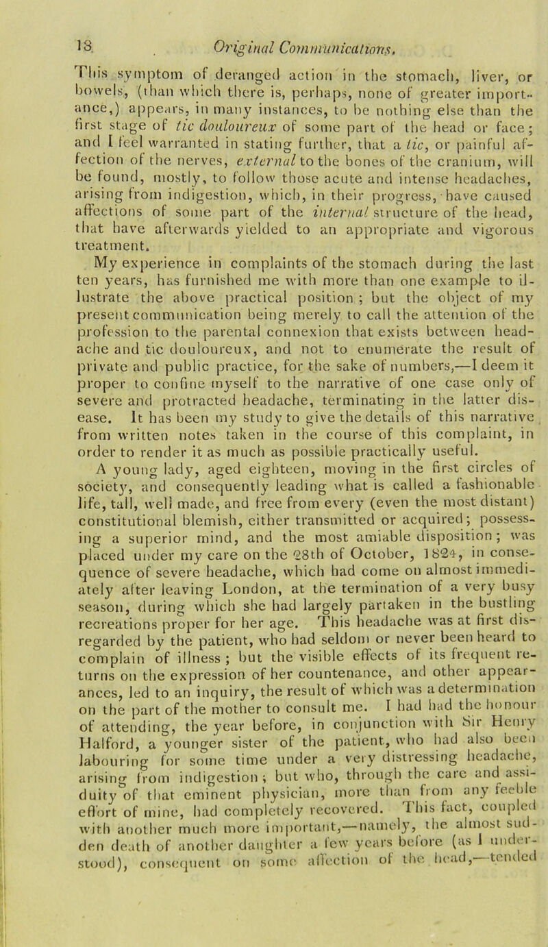 Tin's symptom of deranged action in the stomach, liver, or bowels, (than which there is, perhaps, none of greater import- ance,) appears, in many instances, to be nothing else than the first stage of tic douloureux of some part of the head or face; and l feel warranted in stating further, that a lie, or painful af- fection of the nerves, external to the bones of the cranium, will be found, mostly, to follow those acute and intense headaches, arising from indigestion, which, in their progress, have caused affections of some part of the internal structure of the head, that have afterwards yielded to an appropriate and vigorous treatment. My experience in complaints of the stomach during the last ten years, has furnished me with more than one example to il- lustrate the above practical position ; but the object of my present communication being merely to call the attention of the profession to the parental connexion that exists between head- ache and tic douloureux, and not to enumerate the result of private and public practice, for the sake of numbers,—I deem it proper to confine myself to the narrative of one case only of severe and protracted headache, terminating in the latter dis- ease. it has been my study to give the details of this narrative from written notes taken in the course of this complaint, in order to render it as much as possible practically useful. A young lady, aged eighteen, moving in the first circles of society, and consequently leading what is called a fashionable life, tall, well made, and free from every (even the most distant) constitutional blemish, cither transmitted or acquired; possess- ing a superior mind, and the most amiable disposition ; was placed under my care on the '28th of October, ]82ty in conse- quence of severe headache, which had come on almost immedi- ately after leaving London, at the termination of a very busy season, during which she had largely partaken in the bustling recreations proper for her age. This headache was at first dis- regarded by the patient, who had seldom or never been heard to complain of illness ; but the visible effects of its frequent le- turns on the expression of her countenance, and other appear- ances, led to an inquiry, the result of which was a determination on the part of the mother to consult me. I had had the honour of attending, the year before, in conjunction with 3ii Henry Halford, a younger sister of the patient, who had also been labouring for some time under a very distressing headache, arising from indigestion; but who, through the care and assi- duity of that eminent physician, more than from any feeble effort of mine, had completely recovered. Ibis fact, coupled with another much more important,— namely, the almost sud- den death of another daughter a few years before (as 1 under- stood), consequent on some affection of the head, tern er