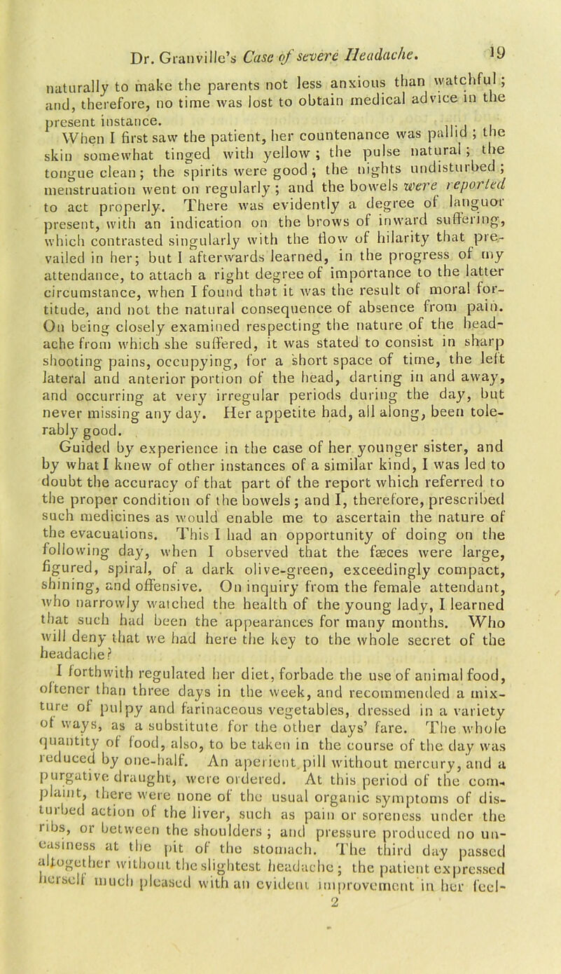 naturally to make the parents not less anxious than watchful , and, therefore, no time was lost to obtain medical advice in the present instance. When I first saw the patient, her countenance was pallid ; the skin somewhat tinged with yellow; the pulse natural; the tongue clean; the spirits were good ; the nights undisturbed; menstruation went on regularly ; and the bowels were reported to act properly. There was evidently a degree of languor present, with an indication on the brows of inward suffering, which contrasted singularly with the flow of hilarity that pre- vailed in her; but I afterwards learned, in the progress of my attendance, to attach a right degree of importance to the latter circumstance, when I found that it was the result of moral for- titude, and not the natural consequence of absence from pain. On being closely examined respecting the nature of the head- ache from which she suffered, it was stated to consist in sharp shooting pains, occupying, for a short space of time, the left lateral and anterior portion of the head, darting in and away, and occurring at very irregular periods during the day, but never missing any day. Her appetite had, all along, been tole- rably good. Guided by experience in the case of her younger sister, and by what I knew of other instances of a similar kind, I was led to doubt the accuracy of that part of the report which referred to the proper condition of the bowels ; and I, therefore, prescribed such medicines as would enable me to ascertain the nature of the evacuations. This I had an opportunity of doing on the following day, when I observed that the faeces were large, figured, spiral, of a dark olive-green, exceedingly compact, shining, and offensive. On inquiry from the female attendant, who narrowly watched the health of the young lady, I learned that such had been the appearances for many months. Who will deny that we had here the key to the whole secret of the headache? I forthwith regulated her diet, forbade the use of animal food, oftener than three days in the week, and recommended a mix- ture of pulpy and farinaceous vegetables, dressed in a variety of ways, as a substitute for the other days’ fare. The whole quantity of food, also, to be taken in the course of the day was teduced by one-half. An aperient.pill without mercury, and a purgative draught, were ordered. At this period of the com- plaint, there were none of the usual organic symptoms of dis- turbed action of the liver, such as pain or soreness under the libs, or between the shoulders ; and pressure produced no un- easiness at the pit of the stomach. The third day passed altogether without the slightest headache; the patient expressed icisell much pleased with an evident improvement in her feel- 2