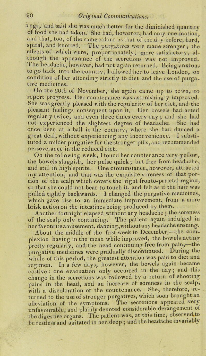 i ngs, and said she was much better for the diminished quantity of iood she had taken. She had, however, Had only one motion, and that, too, of the same colour as that of the day before, hard, spiral, and knotted. The purgatives were made stronger; the efFects of which were, proportionately, more satisfactory, al- though the appearance of the secretions was not improved. The headache, however, had not again returned. Being anxious to go back into the country, I allowed her to leave London, on condition of her attending strictly to diet and the use of purga- tive medicines. On the 20th of November, she again came up to town, to report progress. Her countenance was astonishingly improved. She was greatly pleased with the regularity of her diet, and the pleasant feelings consequent upon it. Her bowels had acted regularly twice, and even three times every day ; and she had not experienced the slightest degree of headache. She had once been at a ball in the country, where she had danced a great deal, without experiencing any inconvenience. I substi- tuted a milder purgative for the stronger pills, and recommended perseverance in the reduced diet. On the following week, I found her countenance very yellow, the bowels sluggish, her pulse quick ; but free from headache, and still in high spirits. One circumstance, however, attracted my attention, and that was the exquisite soreness of that por- tion of the scalp which covers the right fronto-parietal region, so that she could not bear to touch it, and felt as if the hair was pulled tightly backwards. I changed the purgative medicines, which gave rise to an immediate improvement, from a more brisk action on the intestines being produced by them. Another fortnight elapsed without any headache ; the soreness of the scalp only continuing. The patient again indulged in her favourite amusement, dancing, without any headache ensuing. About the middle of the first week in December,—the com- plexion having in the mean while improved, the bowels acting pretty regularly, and the head continuing free from pain,—the purgative medicines were gradually discontinued. During the whole of this period, the greatest attention was paid to diet and regimen. In a few days, however, the bowels again became costive: one evacuation only occurred in the day; and this change in the secretions was followed by a return of shooting pains in the head, and an increase of soreness in the scalp, with a discoloration of tho countenance. She, therefote, ie- turned to the use of stronger purgatives, which soon brought an alleviation of the symptoms. The secretions appeared very unfavourable, and plainly denoted considerable derangement of the digestive organs. The patient was, at this time, obsei vecLto be restless and agitated in her sleep ; and the headache invariably