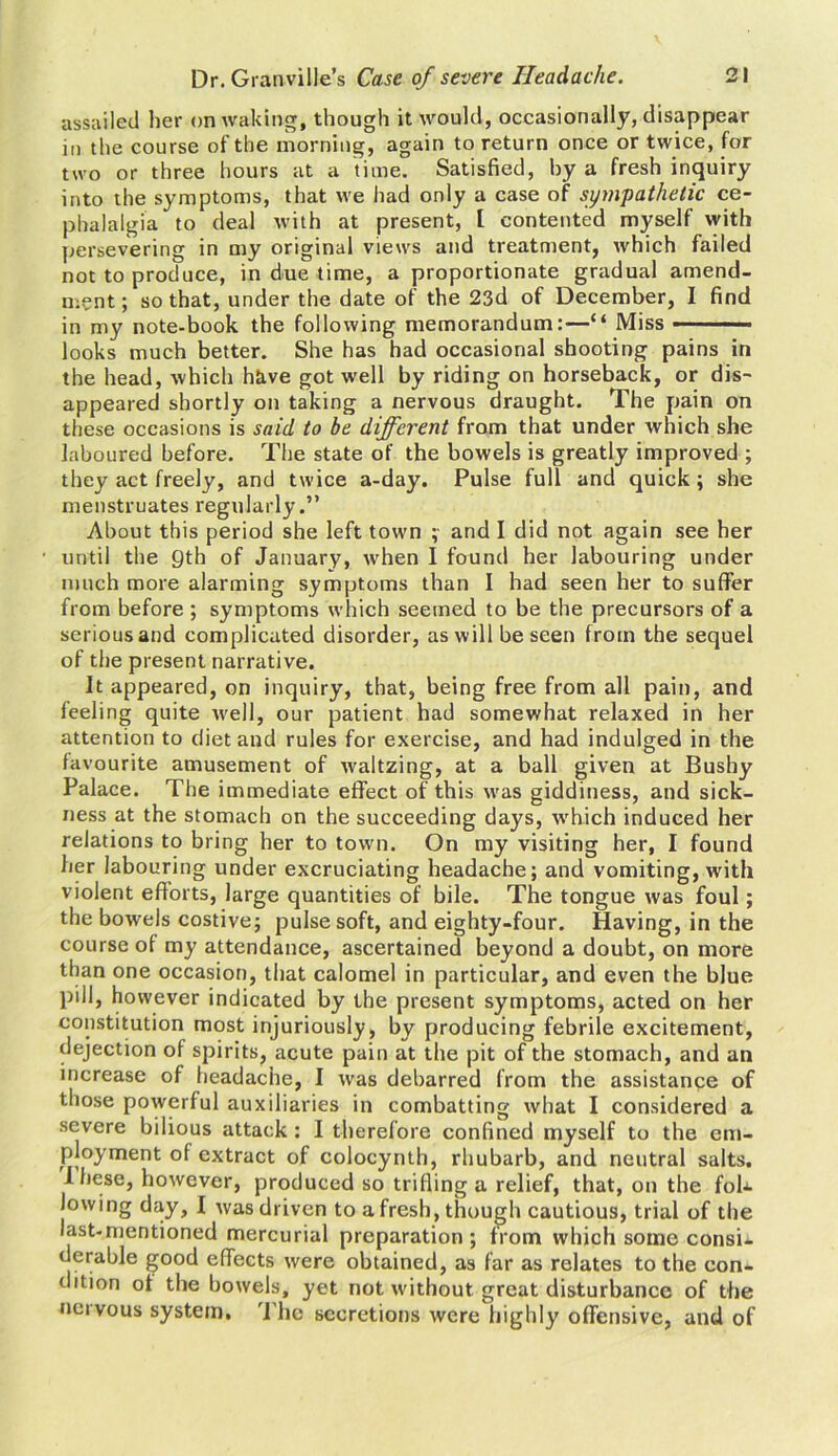 assailed her on waking, though it would, occasionally, disappear in the course of the morning, again to return once or twice, for two or three hours at a time. Satisfied, by a fresh inquiry into the symptoms, that we had only a case of sympathetic ce- phalalgia to deal with at present, I contented myself with persevering in my original views and treatment, which failed not to produce, in due time, a proportionate gradual amend- ment; so that, under the date of the 23d of December, I find in my note-book the following memorandum:—“ Miss ——— ■ looks much better. She has had occasional shooting pains in the head, which have got well by riding on horseback, or dis- appeared shortly on taking a nervous draught. The pain on these occasions is said to be different from that under which she laboured before. The state of the bowels is greatly improved ; they act freely, and twice a-day. Pulse full and quick; she menstruates regularly.” About this period she left town ; and I did not again see her until the 9th of January, when I found her labouring under much more alarming symptoms than I had seen her to suffer from before ; symptoms which seemed to be the precursors of a serious and complicated disorder, as will be seen from the sequel of the present narrative. It appeared, on inquiry, that, being free from all pain, and feeling quite well, our patient had somewhat relaxed in her attention to diet and rules for exercise, and had indulged in the favourite amusement of waltzing, at a ball given at Bushy Palace. The immediate effect of this was giddiness, and sick- ness at the stomach on the succeeding days, which induced her relations to bring her to town. On my visiting her, I found her labouring under excruciating headache; and vomiting, with violent efforts, large quantities of bile. The tongue was foul; the bowels costive; pulse soft, and eighty-four. Having, in the course of my attendance, ascertained beyond a doubt, on more than one occasion, that calomel in particular, and even the blue pill, however indicated by the present symptoms, acted on her constitution most injuriously, by producing febrile excitement, dejection of spirits, acute pain at the pit of the stomach, and an increase of headache, I was debarred from the assistance of those powerful auxiliaries in combatting what I considered a severe bilious attack : I therefore confined myself to the em- ployment of extract of colocynth, rhubarb, and neutral salts. I hese, however, produced so trifling a relief, that, on the fob- law ing day, I was driven to a fresh, though cautious, trial of the last-mentioned mercurial preparation; from which some consi- derable good effects were obtained, as far as relates to the con- dition of the bowels, yet not without great disturbance of the neivous system. The secretions were highly offensive, and of
