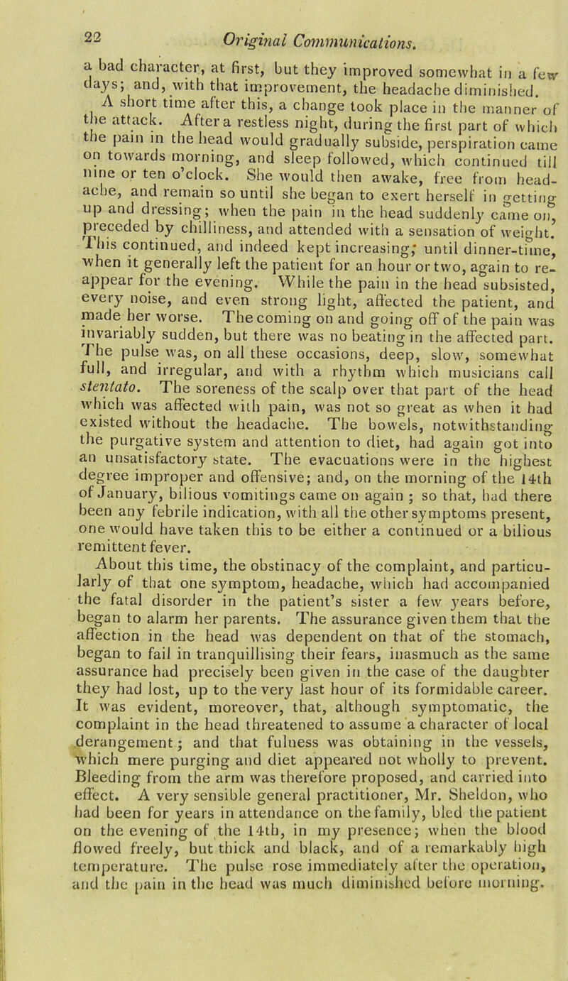 a. bad character, at first, but they improved somewhat in a few days; and, with that improvement, the headache diminished. A short time after this, a change took place in the manner of the attack. After a restless night, during the first part of which t ie pain in the head would gradually subside, perspiration came on towaids morning, and sleep followed, which continued till nine or ten o’clock. She would then awake, free from head- ache, and remain so until she began to exert herself in getting op and dressing; when the pain in the head suddenly came on, P*needed by chilliness, and attended with a sensation of weight. Ibis continued, and indeed kept increasing; until dinner-tune, ■when it generally left the patient for an hour or two, again to re- appear for the evening. While the pain in the head subsisted, every noise, and even strong light, affected the patient, and made her worse. The coming on and going off of the pain was invariably sudden, but there was no beating in the affected part. I he pulse was, on all these occasions, deep, slow, somewhat full, and irregular, and with a rhythm which musicians call stentato. The soreness of the scalp over that part of the head which was affected with pain, was not so great as when it had existed without the headache. The bowels, notwithstanding the purgative system and attention to diet, had again got into an unsatisfactory state. The evacuations were in the highest degree improper and offensive; and, on the morning of the 14th of January, bilious vomitings came on again ; so that, had there been any febrile indication, with all the other symptoms present, one would have taken this to be either a continued or a bilious remittent fever. About this time, the obstinacy of the complaint, and particu- larly of that one symptom, headache, which had accompanied the fatal disorder in the patient’s sister a few jmars before, began to alarm her parents. The assurance given them that the affection in the head was dependent on that of the stomach, began to fail in tranquillising their fears, inasmuch as the same assurance had precisely been given in the case of the daughter they had lost, up to the very last hour of its formidable career. It was evident, moreover, that, although symptomatic, the complaint in the head threatened to assume a character of local derangement; and that fulness was obtaining in the vessels, which mere purging and diet appeared not wholly to prevent. Bleeding from the arm was therefore proposed, and carried into effect. A very sensible general practitioner, Mr. Sheldon, who had been for years in attendance on the family, bled the patient on the evening of the 14th, in my presence; when the blood flowed freely, but thick and black, and of a remarkably high temperature. The pulse rose immediately after the operation, and the pain in the head was much diminished before morning.
