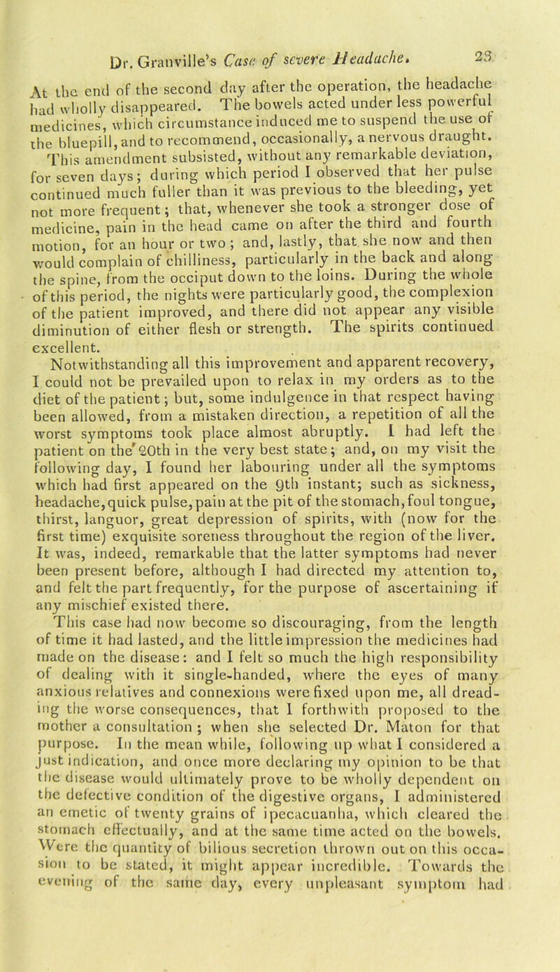At the end of the second day after the operation, the headache had wholly disappeared. The bowels acted under less powerful medicines, which circumstance induced me to suspend the use of the bluepill, and to recommend, occasionally, a nervous draught. This amendment subsisted, without any remarkable deviation, for seven days; during which period I observed that her pulse continued much fuller than it was previous to the bleeding, yet not more frequent; that, whenever she took a stronger dose of medicine, pain in the head came on after the third and fourth motion, for an hour or two ; and, lastly, that she now and then would complain of chilliness, particularly in the back and along the spine, from the occiput down to the loins. During the whole of this period, the nights were particularly good, the complexion of the patient improved, and there did not appear any visible diminution of either flesh or strength. The spirits continued excellent. Notwithstanding all this improvement and apparent recovery, I could not be prevailed upon to relax in my orders as to the diet of the patient; but, some indulgence in that respect having been allowed, from a mistaken direction, a repetition of all the worst symptoms took place almost abruptly. I had left the patient on the'20th in the very best state; and, on my visit the following day, I found her labouring under all the symptoms which had first appeared on the 9th instant; such as sickness, headache,quick pulse, pain at the pit of the stomach, foul tongue, thirst, languor, great depression of spirits, with (now for the first time) exquisite soreness throughout the region of the liver. It was, indeed, remarkable that the latter symptoms had never been present before, although I had directed my attention to, and felt the part frequently, for the purpose of ascertaining if any mischief existed there. This case had now become so discouraging, from the length of time it had lasted, and the little impression the medicines had made on the disease: and I felt so much the high responsibility of dealing with it single-handed, where the eyes of many anxious relatives and connexions were fixed upon me, all dread- ing the worse consequences, that 1 forthwith proposed to the mother a consultation ; when she selected Dr. Maton for that purpose. In the mean while, following up what I considered a just indication, and once more declaring my opinion to be that the d isease would ultimately prove to be wholly dependent on the defective condition of the digestive organs, I administered an emetic of twenty grains of ipecacuanha, which cleared the stomach effectually, and at the same time acted on the bowels. Were the quantity of bilious secretion thrown out on this occa- sion to be stated, it might appear incredible. Towards the evening of the same day, every unpleasant symptom had