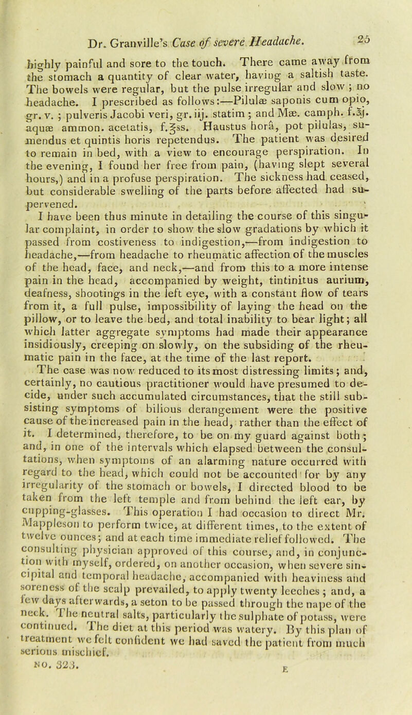 highly painful and sore to the touch. There came away from the stomach a quantity of clear water, having a saltish taste. The bowels were regular, but the pulse irregular and slow ; no headache. I prescribed as follows:—Pilulae saponis cum opio, gr. v. ; pulveris Jacobi veri, gr. iij. statim ; and Mae. camph. f.sj. aquae ammon. acetatis, f.gss. Haustus hora, pot pilulas, su- mendus et quintis horis repetendus. The patient was desired to remain in bed, with a view to encourage perspiration. In the evening, I found her free from pain, (having slept several hours,) and in a profuse perspiration. The sickness had ceased, but considerable swelling of the parts before affected had su- pervened. I have been thus minute in detailing the course of this singu- lar complaint, in order to show the slow gradations by which it passed from costiveness to indigestion,—from indigestion to headache,—from headache to rheumatic affection of the muscles of the head, face, and neck,—and from this to a more intense pain in the head, accompanied by weight, tintinitus aurium, deafness, shootings in the left eye, with a constant flow of tears from it, a full pulse, impossibility of laying the head on the pillow, or to leave the bed, and total inability to bear light; all which latter aggregate svmptoms had made their appearance insidiously, creeping on slowly, on the subsiding of the rheu- matic pain in the face, at the time of the last report. The case was now reduced to its most distressing limits; and, certainly, no cautious practitioner would have presumed to de- cide, under such accumulated circumstances, that the still sub- sisting symptoms of bilious derangement were the positive cause of theincreased pain in the head, rather than the effect of it. I determined, therefore, to be on my guard against both; and, in one of the intervals which elapsed between the consul- tations, when symptoms of an alarming nature occurred with regard to the head, which could not be accounted for by any irregularity of the stomach or bowels, I directed blood to be taken from the left temple and from behind the left ear, by cupping-glasses. This operation I had occasion to direct Mr. Mappleson to perform twice, at different times, to the extent of twelve ounces; and at each time immediate relief followed. The consulting physician approved of this course, and, in conjunc- tion with myself, ordered, on another occasion, when severe sin- cipital and temporal headache, accompanied with heaviness and soreness of the scalp prevailed, to apply twenty leeches ; and, a lew days afterwards, a seton to be passed through the nape of the neck. 1 he neutral salts, particularly the sulphate of potass, were continued. I he diet at this period was watery. I3y this plan of treatment we felt confident we had saved the patient from much serious mischief, wo. 32,3. E