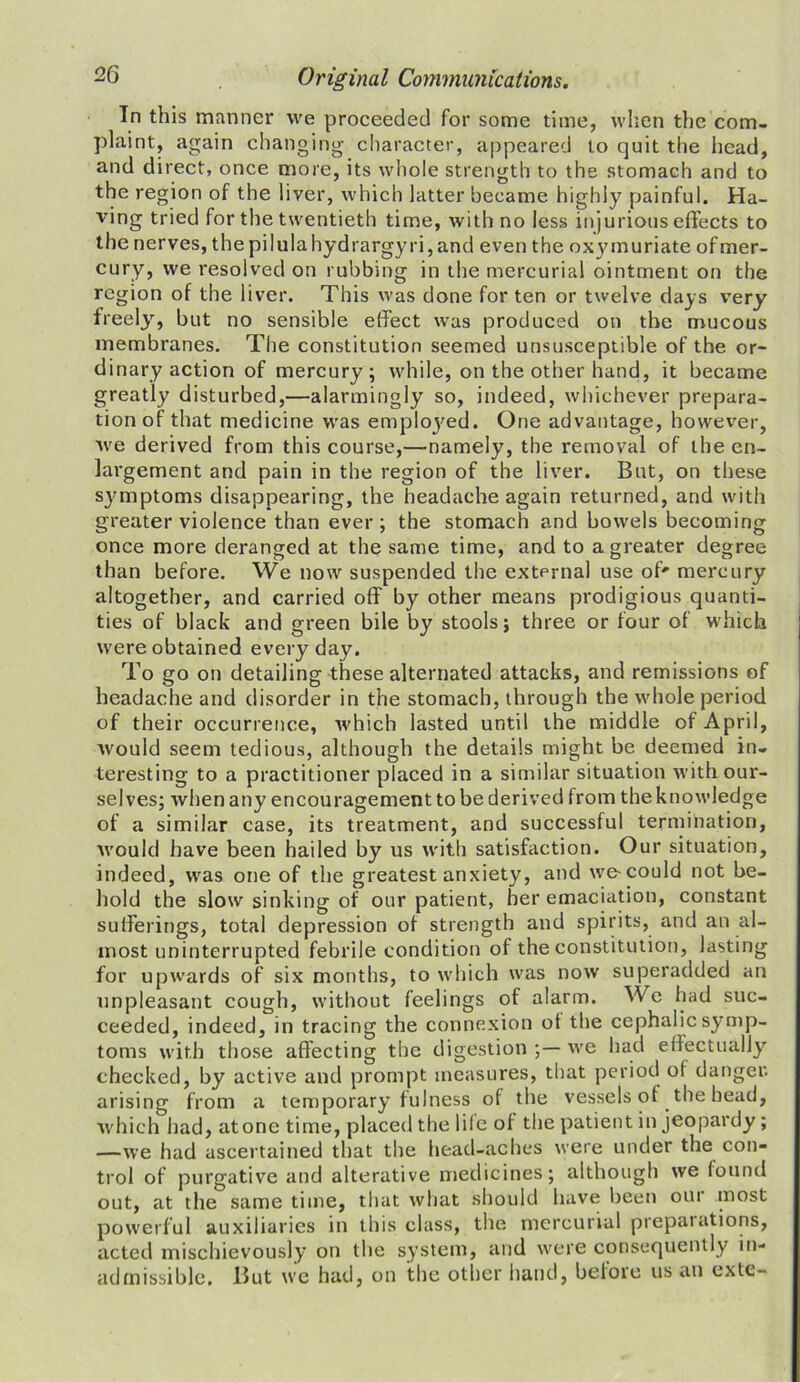 In this manner we proceeded for some time, when the com- plaint, again changing character, appeared to quit the head, and direct, once more, its whole strength to the stomach and to the region of the liver, which latter became highly painful. Ha- ving tried for the twentieth time, with no less injurious effects to the nerves, thepilulahydrargyri,and even the oxymuriate ofmer- cury, we resolved on rubbing in the mercurial ointment on the region of the liver. This was done for ten or twelve days very freely, but no sensible effect was produced on the mucous membranes. The constitution seemed unsusceptible of the or- dinary action of mercury; while, on the other hand, it became greatly disturbed,—alarmingly so, indeed, whichever prepara- tion of that medicine was employed. One advantage, however, we derived from this course,—namely, the removal of the en- largement and pain in the region of the liver. But, on these symptoms disappearing, the headache again returned, and with greater violence than ever ; the stomach and bowels becoming once more deranged at the same time, and to a greater degree than before. We now suspended the external use of' mercury altogether, and carried off by other means prodigious quanti- ties of black and green bile by stools; three or tour of which were obtained every day. To go on detailing these alternated attacks, and remissions of headache and disorder in the stomach, through the whole period of their occurrence, which lasted until the middle of April, would seem tedious, although the details might be deemed in- teresting to a practitioner placed in a similar situation with our- selves; when any encouragement to be derived from the knowledge of a similar case, its treatment, and successful termination, would have been hailed by us with satisfaction. Our situation, indeed, was one of the greatest anxiety, and we-could not be- hold the slow sinking of our patient, her emaciation, constant sufferings, total depression of strength and spirits, and an al- most uninterrupted febrile condition of the constitution, lasting for upwards of six months, to which was now superadded an unpleasant cough, without feelings of alarm. We had suc- ceeded, indeed, in tracing the connexion of the cephalic symp- toms with those affecting the digestion we had effectually checked, by active and prompt measures, that period ol danger, arising from a temporary fulness of the vessels of the head, which had, atone time, placed the lile of the patient in jeopardy; —we had ascertained that the head-aches were under the con- trol of purgative and alterative medicines; although we found out, at the same time, that what should have been our most powerful auxiliaries in this class, the mercurial preparations, acted mischievously on the system, and were consequently in- admissible. But we had, on the other hand, before us an extc-