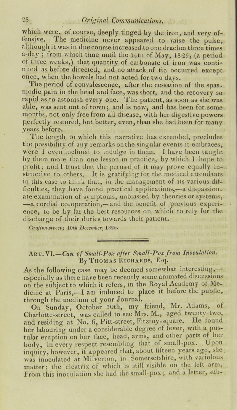 which were, of course, deeply tinged by the iron, and very of- fensive. The medicine never appeared to raise the pulse, although it was in duecourse increased to one drachm three times a-day ; from which time until the 14-th of May, 1825, (a period of three weeks,) that quantity of carbonate of iron was conti- nued as before directed, and no attack of tic occurred except once, when the bowels had not acted for two days. The period of convalescence, after the cessation of the spas- modic pain in the head and face, was short, and the recovery so rapid as to astonish every one. The patient, as soon as she was able, was sent out of town ; and is now, and has been for some months, not only free from all disease, with her digestive powers perfectly restored, but better, even, than she had been for many years before. The length to which this narrative has extended, precludes the possibility of any remarks on the singular events it embraces, were I even inclined to indulge in them. I have been taught by them more than one lesson in practice, by which I hope to profit; and I trust that the perusal of it may prove equally in- structive to others. It is gratifying for the medical attendants in this case to think that, in the management of its various dif- ficulties, they have found practical applications,—a dispassion- ate examination of symptoms, unbiassed by theories or systems, —a cordial co-operation,— and the benefit of previous experi- ence, to be by far the best resources on which to rely for the discharge of their duties towards their patient. Grafton street; 10th December, 1825. Art. VI.—Case of Small-Pox after Small-Pox from Inoculation. By Thomas Richards, Esq. As the following case may be deemed somewhat interesting, especially as there have been recently some animated discussions on the subject to which it refers, in the Royal Academy of Me- dicine at Paris,—I am induced to place it before the public, through the medium of your Journal. On Sunday, October 30th, my friend, Mr. Adams, of Charlotte-street, was called to see Mrs. M., aged twenty-two, and residing at No. 6, Pitt-street, Fitzroy-square. He lound her labouring under a considerable degree of fever, with a pus- tular eruption on her face, head, arms, and other parts of her body, in every respect resembling that of small-pox. Upon inquiry, however, it appeared that, about fifteen years ago, she was inoculated at Milverton, in Somersetshire, with vaiiolous matter; the cicatrix of which is still visible on the lelt arm. From this inoculation she had the small-pox ; and a lettei, sub-