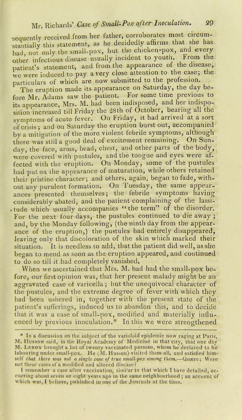 sequently received from her father, corroborates most circum- stantially this statement, as he decidedly affirms that she has had not only the small-pox, but the chicken-pox, and every other infectious disease usually incident to youth. From the patient’s statement, and from the appearance of the disease, we were induced to pay a very close attention to the case; the particulars of which are now submitted to the piofession. The eruption made its appearance on Satuiday, the day be- fore Mr. Adams saw the patient. For some time previous to its appearance, Mrs. M. had been indisposed, and her indispo- sition increased till Friday the 28th of October, bearing all the symptoms of acute fever. On Friday, it had arrived at a sort of crisis; and on Saturday the eruption burst out, accompanied by a mitigation of the more violent febrile symptoms, although there was still a good deal of excitement remaining. On Sun- day, the face, arms, head, chest, and other parts of the body, were covered with pustules, and the tongue and eyes were af- fected with the eruption. On Monday, some of the pustules had put on the appearance of maturation, while others retained their pristine character; and others, again, began to fade, with- out any purulent formation. On Tuesday, the same appear- ances presented themselves; the febrile symptoms having considerably abated, and the patient complaining of the lassi- • tude which usually accompanies “ the term” of the disorder. For the next four days, the pustules continued to die away ; and, by the Monday following, (the ninth day from the appear- ance of the eruption,) the pustules had entirely disappeared, leaving only that discoloration of the skin which marked their situation^ It is needless to add, that the patient did well, as she began to mend as soon as the eruption appeared, and continued to do so till it had completely vanished. When we ascertained that Mrs. M. had had the small-pox be- fore, our first opinion was, that her present malady might be an aggravated case of varicella; hut the unequivocal character of the pustules, and the extreme degree of fever with which they had been ushered in, together with the present state of the patient’s sufferings, induced us to abandon this, and to decide that it was a case of small-pox, modified and materially influ- enced by previous inoculation.:ff In this we were strengthened * In a discussion on the subject of the varioloid epidemic now raging at Paris, Mi Husson said, in the Royal Academy of Medicine in that city, that one day M. Leroy brought a list of twenty vaccinated persons, whom he declared to be labouring under small-pox, He (M. Husson) visited them all, and satistied him- self that there was nut a single case of true small-pux among them.—Quaere: Were not these cases of a modified and altered disease? I remember a case after vaccination, similar to that which I have detailed, oc- curring about seven or eight years ago in the same neighbourhood ; an account of which was, I believe, published in one of the Journals at the time.