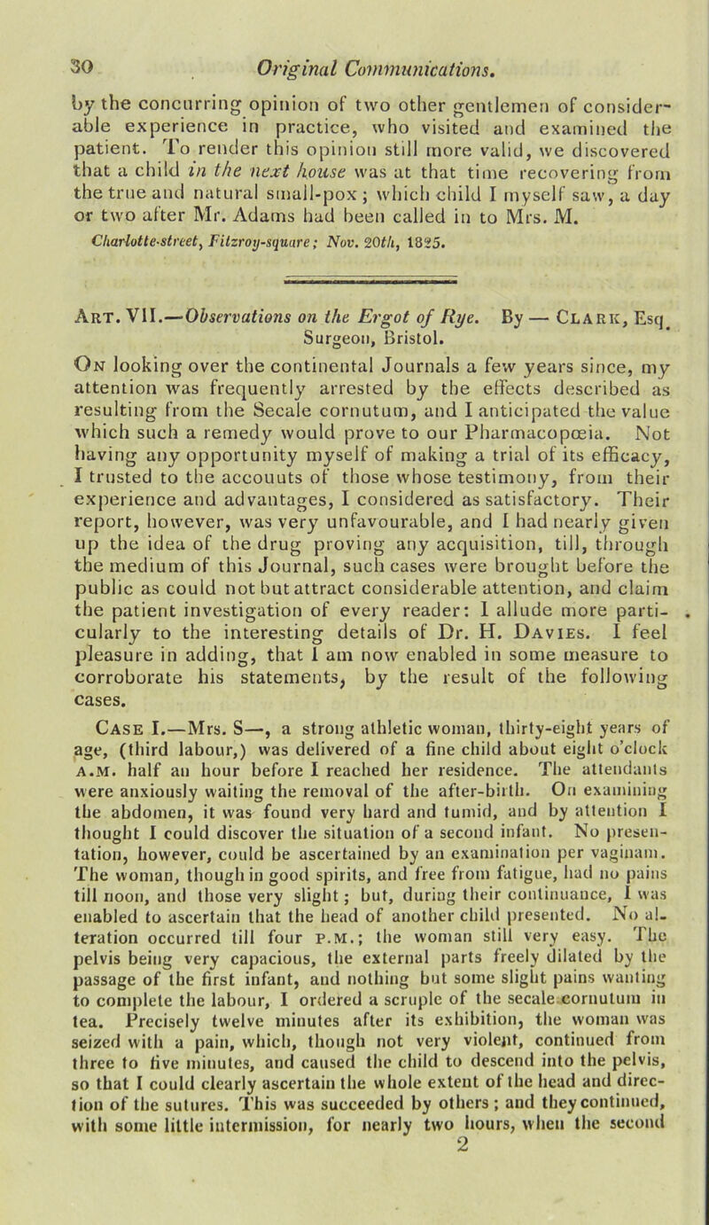 by the concurring opinion of two other gentlemen of consider- able experience in practice, who visited and examined the patient. To render this opinion still more valid, we discovered that a child m the next house was at that time recovering from the true and natural small-pox; which child I myself saw, a day or two after Mr. Adams had been called in to Mrs. M. C/iarlotte-streety Fitzroy-square; Nov. 20tli, 1825. Art. VII.—Observations on the Ergot of Rye. By — Clark, Esq Surgeon, Bristol. On looking over the continental Journals a few years since, my attention was frequently arrested by the effects described as resulting from the Secale cornutum, and I anticipated the value which such a remedy would prove to our Pharmacopoeia. Not having any opportunity myself of making a trial of its efficacy, I trusted to the accounts of those whose testimony, from their experience and advantages, I considered as satisfactory. Their report, however, was very unfavourable, and I had nearly given up the idea of the drug proving any acquisition, till, through the medium of this Journal, such cases were brought before the public as could not but attract considerable attention, and claim the patient investigation of every reader: 1 allude more parti- cularly to the interesting details of Dr. H. Davies. 1 feel pleasure in adding, that 1 am now enabled in some measure to corroborate his statements, by the result of the following cases. Case I.—Mrs. S—, a strong athletic woman, thirty-eight years of age, (third labour,) was delivered of a fine child about eight o’clock a.m. half an hour before I reached her residence. The attendants were anxiously waiting the removal of the after-birth. On examining the abdomen, it was found very hard and tumid, and by attention I thought I could discover the situation of a second infant. No presen- tation, however, could be ascertained by an examination per vaginam. The woman, though in good spirits, and free from fatigue, had no pains till noon, and those very slight; but, duriug their continuance, I was enabled to ascertain that the head of another child presented. No al- teration occurred till four P.M.; the woman still very easy. The pelvis being very capacious, the external parts freely dilated by the passage of the first infant, and nothing but some slight pains wanting to complete the labour, I ordered a scruple of the secale.cornutum in tea. Precisely twelve minutes after its exhibition, the woman was seized with a pain, which, though not very violent, continued from three to five minutes, and caused the child to descend into the pelvis, so that I could clearly ascertain the whole extent of the head and direc- tion of the sutures. This was succeeded by others ; and they continued, with some little intermission, for nearly two hours, when the second