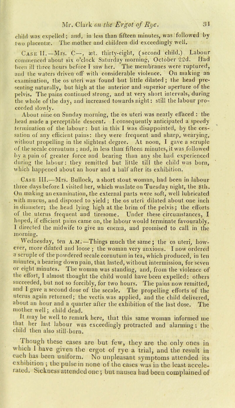 child was expelled ; and, in less than fifteen minutes, was followed by I wo placenta?. The mother and children did exceedingly well. Case II.—Mrs. C—, a?t. thirty-eight, (second child.) Labour commenced about six o’clock Saturday mornings October 22d. Had been ill three hours before I saw her. The membranes were ruptured, and the waters driven off with considerable violence. On making an examination, the os uteri was found but little dilated ; the head pre- senting naturally, but high at the anterior and superior aperture of the pelvis. The pains continued strong, and at very short intervals, during the whole of the day, and increased towards night: still the labour pro- ceeded slowly. About nine on Sunday morning, the os uteri was nearly effaced : the head made a perceptible descent. I consequently anticipated a speedy termination of the labour: but in this I was disappointed, by the ces- sation of any efficient pains: they were frequent and sharp, wearying, without propelling in the slightest degree. At noon, I gave a scruple of the secale cornutum ; and, in less than fifteen minutes, it was followed by a pain of greater force and bearing than any she had experienced during the labour: they remitted but little till the child was born, which happened about an hour and a half after its exhibition. Case III.—Mrs. Bullock, a short stout woman, had been in labour three days before 1 visited her, which waslate on Tuesday night, the 8th. On making an examination, the external parts were soft, well lubricated with mucus, and disposed to yield ; the os uteri dilated about one inch in diameter; the head lying high at the brim of the pelvis; the efforts of the uterus frequent and tiresome. Under these circumstances, I hoped, if efficient pains came on, the labour would terminate favourably. 1 directed the midwife to give an enema, and promised to call in the morning. Wednesday, ten A.M.—Things much the same; the os uteri, how- ever, more dilated and loose ; the woman very anxious. I now ordered a scruple of the powdered secale cornutuin in tea, which produced, in ten minutes, a bearing down pain, that lasted, without intermission, for seven or eight minutes. The woman was standing, and, from the violence of the effort, 1 almost thought the child would have been expelled: others succeeded, but not so forcibly, for two hours. The pains now remitted, and I gave a second dose of the secale. The propelling efforts of the uterus again returned; the vectis was applied, and the child delivered, about an hour and a quarter after the exhibition of the last dose. The mother well; child dead. It may be well to remark here, that this same woman informed me that her last labour was exceedingly protracted and alarming: the child then also still-born. Though these cases are but few, they are the only ones in which I have given the ergot of rye a trial, and the result in each has been uniform. No unpleasant symptoms attended its exhibition ; the pulse in none of the cases was in the least accele- ) ated. Sickness attended one; but nausea had been complained of