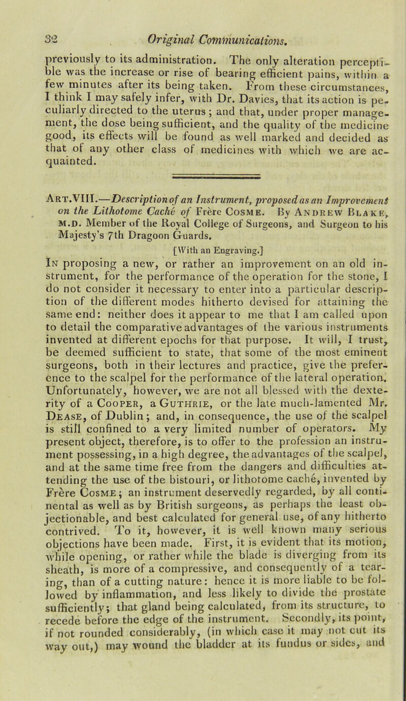 previously to its administration. The only alteration percepti- ble was the increase or rise of bearing efficient pains, within a few minutes after its being taken. From these circumstances, I think I may safely infer, with Dr. Davies, that its action is pe- culiarly directed to the uterus; and that, under proper manage- ment, the dose being sufficient, and the quality of the medicine good, its effects will be found as well marked and decided as that of any other class of medicines with which we are ac- quainted. Art.VIII.—Description of an Instrument, proposed as an Improvement on the Lilhotome Cache of Frere Cosme. By Andrew Blake, m.d. Member of the Royal College of Surgeons, and Surgeon to his Majesty’s 7th Dragoon Guards, [With an Engraving.} In proposing a new, or rather an improvement on an old in- strument, for the performance of the operation for the stone, I do not consider it necessary to enter into a particular descrip- tion of the different modes hitherto devised for attaining the same end: neither does it appear to me that I am called upon to detail the comparative advantages of the various instruments invented at different epochs for that purpose. It will, I trust, be deemed sufficient to state, that some of the most eminent surgeons, both in their lectures and practice, give the prefer- ence to the scalpel for the performance of the lateral operation. Unfortunately, however, we are not all blessed with the dexte- rity of a Cooper, a Guthrie, or the late much-lamented Mr. Dease, of Dublin; and, in consequence, the use of the scalpel is still confined to a very limited number of operators. My present object, therefore, is to offer to the profession an instru- ment possessing, in a high degree, the advantages of the scalpel, and at the same time free from the dangers and difficulties at- tending the use of the bistouri, or lithotome cache, invented by Frere Cosme; an instrument deservedly regarded, by all conti* nental as well as by British surgeons, as perhaps the least ob- jectionable, and best calculated for general use, of any hitherto contrived. To it, however, it is well known many serious objections have been made. First, it is evident that its motion, while opening, or rather while the blade is diverging from its sheath, is more of a compressive, and consequently of a tear- ing, than of a cutting nature: hence it is more liable to be fol- lowed by inflammation, and less likely to divide the prostate sufficiently; that gland being calculated, from its structure, to recede before the edge of the instrument. Secondly, its point, if not rounded considerably, (in which case it may not cut its way out,) may wound the bladder at its fundus or sides, and