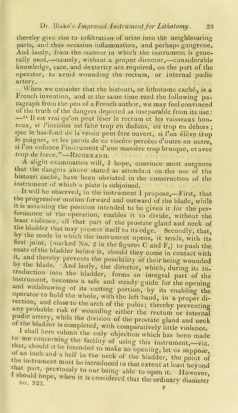 thereby give rise to infiltration of urine into the neighbouring parts, and thus occasion inflammation, and perhaps gangrene. And lastly, from the manner in which the instrument is gene- rally used,—namely, without a proper director,—considerable knowledge, care, and dexterity are required, on the part of the operator, to avoid wounding the rectum, or internal pudic artery. When we consider that the bistouri, or lithotome cache, is a French invention, and at the same time read the following pa- ragraph from the pen of a French author, we may feel convinced of the truth of the dangers depicted as inseparable from its use : —“ II est vrai qu’on peut leser le rectum et les vaisseaux bon- teux, si 1’incision est faite trop en dedans, ou trop en dehors ; que le bas-fond de la vessic peut 6tre ouvert, si Ton eleve trop le poignet, et les parois de ce vis cere percees d’outre en outre, si 1 on enfonce l’instrument d’une maniere trop brusque, etavec trop de force.”—Richerand. A slight examination will, I hope, convince most surgeons that the dangers above stated as attendant on the use of the bistouri cache, have been obviated in the construction of the instrument of which a plate is subjoined. It will be observed, in the instrument I propose,—First, that the progressive motion forward and outward of the blade, while it is assuming the position intended to be given it for the per- formance ot the operation, enables it to divide, without the least violence, all that part of the prostate gland and neck of the oladder that may present itself to its edge. Secondly, that, by the mode in which the instrument opens, it tends, with its first joint, (marked No. 2 in the figures C and F,) to push the coa s o the bladder before it, should they come in contact with it, and thereby prevents the possibility of their being wounded )y tie blade. And lastly, the director, which, during its in- roduction into the bladder, forms an integral part of the us runient, lecomes a safe and steady guide for the opening and withdrawing of its cutting portion, by its enabling the perator to ho d the whole, with the left hand, in a proper di- |0n, and close to the arch of the pubis; thereby preventing nndir°b,ab 6 ruk, 0f, wouncling either the rectum or internal of fhp u,.e,7’  11 e tbf eiivision of the prostate gland and neck f h |,yfder ,s completed, with comparatively little violence. to'6 SubT tbe °n,y objection which has been made that (-h jCCininS t le facility of using this instrument,—viz. that, should it be intended to make an opening, let us suppose, ot a„ ,,,ch a.,d a half in the neck of J bladder, the po'TIf that n ‘^ment musJ be introduced to that extent at least beyond I should finPreVI°ES y t0 °Ur bem£ able to °Pen lfc- However, no 32'i°PC’’ W ICn lfc 1S consiHercd that the ordinary diameter dinary F