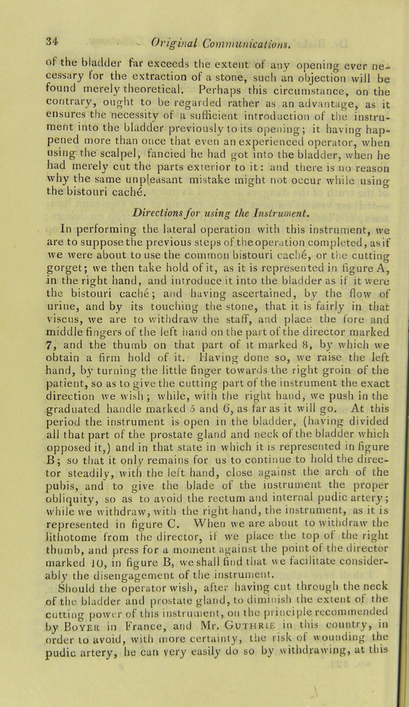 of the bladder far exceeds the extent of any opening ever ne- cessary for the extraction of a stone, such an objection will be found merely theoretical. Perhaps this circumstance, on the contrary, ought to be regarded rather as an advantage, as it ensures the necessity of a sufficient introduction of the instru- ment into the bladder previously to its opening; it having hap- pened more than once that even an experienced operator, when using the scalpel, fancied he had got into the bladder, when he had merely cut the parts exterior to it: and there is no reason why the same unp'easant mistake might not occur while using the bistouri cache. Directions for using the Instrument. In performing the lateral operation with this instrument, we are to suppose the previous steps of the operation completed, as if we were about to use the common bistouri cache, or the cutting gorget; we then take hold of it, as it is represented in figure A, in the right hand, and introduce it into the bladder as if it were the bistouri cache; and having ascertained, by the flow of urine, and by its touching the stone, that it is fairly in that viscus, we are to withdraw the staff, and place the fore and middle fingers of the left hand on the part of the director marked 7, and the thumb on that part of it marked 8, by which we obtain a firm hold of it. Having done so, we raise the left hand, by turning the little finger towards the right groin of the patient, so as to give the cutting part of the instrument the exact direction we wish; while, with the right hand, we push in the graduated handle marked .5 and 6, as far as it will go. At this period the instrument is open in the bladder, (having divided all that part of the prostate gland and neck of the bladder which opposed it,) and in that state in which it is represented in figure B; so that it only remains for us to continue to hold the direc- tor steadily, with the left hand, close against the arch of the pubis, and to give the blade of the instrument the proper obliquity, so as to avoid the rectum and internal pudic artery; while we withdraw, with the right hand, the instrument, as it is represented in figure C. When we are about to withdraw the Jithotome from the director, it we place the top of the right thumb, and press for a moment against the point of the director marked JO, in figure B, we shall find that we facilitate consider- ably the disengagement of the instrument. Should the operator wish, after having cut through the neck of the bladder and prostate gland, to diminish the extent of the cutting power of this instrument, on the principle recommended by Boyeii in France, and Mr. Guthrie in this country, in order to avoid, with more certainty, the risk of wounding the pudic artery, he can very easily do so by withdrawing, at this
