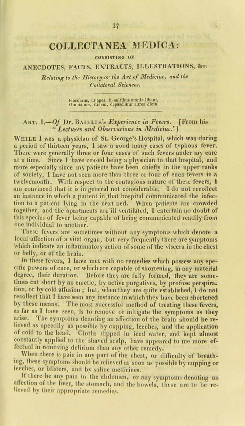 COLLECTANEA MEDICA: CONSISTING OF ANECDOTES, FACTS, EXTRACTS, ILLUSTRATIONS, &c. Relating to the History or the Art of Medicine, and the Collateral Sciences. Floriferus, ut apes, in saltibus omnia libant, Omnia nos, itiilem, depascimur aurea dicta. Art. I.—Of Dr. Baillie’s Experience in Fevers. [From his “ Lectures and Observations in Medicine.”] While I was a physician of St. George’s Hospital, which was during a period of thirteen years, I saw a good many cases of typhous fever. There were generally three or four cases of such fevers under my care at a time. Since 1 have ceased being a physician to that hospital, and more especially since my patients have been chiefly in the upper ranks of society, I have not seen more than three or four of such fevers in a twelvemonth. With respect to the contagious nature of these fevers, I am convinced that it is in general not considerable. I do not recollect an instance in which a patient in that hospital communicated the infec- tion to a patient lying in the next bed. When patients are crowded together, and the apartments are ill ventilated, I entertain no doubt of this species of fever being capable of being communicated readily from one individual to another. These fevers are sometimes without any symptoms which denote a local affection of a vital organ, but very frequently there are symptoms which indicate an inflammatory action of some of the viscera in the chest or belly, or of the brain. In these fevers, I have met with no remedies which possess any spe- cific powers of cure, or which are capable of shortening, in any material degree, their duration. Before they are fully formed, they are some- times cut short by an emetic, by active purgatives, by profuse perspira- tion, or by cold affusion ; but, when they are quite established, I do not recollect that I have seen any instance in which they have been shortened by these means. The most successful method of treating these fevers, as far as I have seen, is to remove or mitigate the symptoms as they arise. The symptoms denoting an affection of the brain should be re- lieved as speedily as possible by cupping, leeches, and the application of cold to the head. Cloths dipped in iced water, and kept almost constantly applied to the shaved scalp, have appeared to me more ef- fectual in removing delirium than any other remedy. When there is pain in any part of the chest, or difficulty of breath- ing, these symptoms should be relieved as soon as possible by cupping or leeches, or blisters, and by saline medicines. If there be any pain in the abdomen, or any symptoms denoting an affection of the liver, the stomach, and the bowels, these arc to be re- lieved by their appropriate remedies.