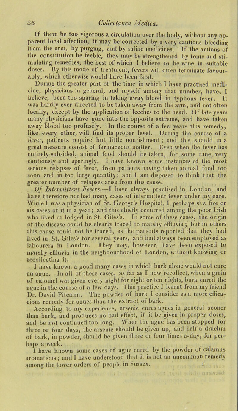 33 Collectanea Medica. If there be too vigorous a circulation over the body, without any ap- parent local affection, it may be corrected by a very cautious bleeding from the arm, by purging, and by saline medicines. If the actions of the constitution be feeble, they may be strengthened by tonic and sti- mulating remedies, the best of which I believe to be wine in suitable doses. By this mode of treatment, fevers will often terminate favour- ably, which otherwise would have been fatal. During the greater part of the time in which I have practised medi- cine, physicians in general, and myself among that number, have, I believe, been too sparing in taking away blood in typhous fever. It was hardly ever directed to be taken away from the arm, and not often locally, except by the application of leeches to the head. Of late years many physicians have gone into the opposite extreme, and have taken away blood too profusely. In the course of a few years this remedy, like every other, will find its proper level. During the course of a fever, patients require but little nourishment ; and this should in a great measure consist of farinaceous matter. Even when the fever has entirely subsided, animal food should be taken, for some time, very cautiously and sparingly. I have known some instances of the most serious relapses of fever, from patients having taken animal food too soon and in too large quantity; and I am disposed to think that the greater number of relapses arise from this cause. Of Intermittent Fevers.—I have always practised in London, and have therefore not had many cases of intermittent fever under my care. While I was a physician of St. George’s Hospital, I perhaps saw five or six cases of it in a year; and this chiefly occurred among the poor Irish who lived or lodged in St. Giles’s. In some of these cases, the origin of the disease could be clearly traced to marshy effluvia ; but in others this cause could not be traced, as the patients reported that they had lived in St. Giles’s for several years, and had always been employed as labourers in London. They may, however, have been exposed to marshy effluvia in the neighbourhood of London, without knowing or recollecting it. I have known a good many cases in which bark alone would not cure an ague. In all of these cases, as far as I now recollect, when a grain of calomel was given every night for eight or ten nights, bark cured the ague in the course of a few days. This practice I learnt from my friend Dr. David Pitcairn. The powder of bark I consider as a more effica- cious remedy for agues than the extract of bark. According to my experience, arsenic cures agues in general sooner than bark, and produces no bad effect, if it be given in proper doses, and be not continued too long. When the ague has been stopped for three or four days, the arsenic should be given up, and half a drachm of bark, in powder, should be given three or four times a-day, for per- haps a week. 1 have known some cases of ague cured by the powder of calamus aromaticus; and I have understood that it is not an uncommon remedy