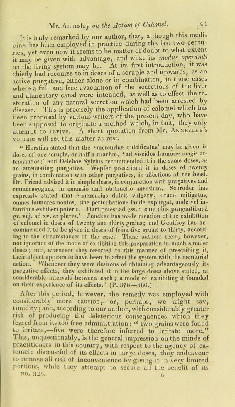 It is truly remarked by our author, that, although this medi- cine has been employed in practice during the last two centu- ries, yet even now it seems to be matter of doubt to what extent it mav be given with advantage, and what its modus operandi on the living system may be. At its first introduction, it was chiefly had recourse to in doses of a scruple and upwards, as an active purgative, either alone or in combination, in those cases where a full and free evacuation of the secretions of the liver and alimentary canal were intended, as well as to effect the re- storation of any natural secretion which had been arrested by disease. This is precisely the application of calomel which has been proposed by various writers of the present day, who have been supposed to originate a method which, in fact, they only attempt to revive. A short quotation from Mr. Annesley’s volume will set this matter at rest. “ Horstius stated that the ‘mercurius- dulcificatus’ may be given in doses of one scruple, or half a drachm, * ad viscidos huinores magis at- tenuandosand Deleboe Sylvius recommended it in the same doses, as an attenuating purgative. Wepfer prescribed it in doses of twenty grains, in combination with other purgatives, in affections of the head. Dr. Friend advised it in simple doses, in conjunction with purgatives aud emmenagogues, in emansio and obstructio mensium. Schroder has expressly stated that ‘ mercurius clulcis vulgaris, draco mitigatus, omnes humores noxios, sine perturbatione laude expurgat, unde vel in- fantibus exhiberi poterit. Dari potest ad 5ss. : cum aliis purgantibus & gr. viij. ad xv. et plures.’ Juncker has made mention of the exhibition of calomel in doses of twenty and thirty grains; and Geoffroy has re- commended it to be given in doses of from five grains to thirty, accord- ing to the circumstances of the case.' These authors seem, however, not ignorant of the mode of exhibiting this preparation in much smaller doses; but, whenever they resorted to this manner of prescribing it, their object appears to have been to affect the system with the mercurial action. Whenever they were desirous of obtaining advantageously its purgative effects, they exhibited it in the large doses above stated, at considerable intervals between each ; a mode of exhibiting it founded on their experience of its effects.” (P. 378—380.) After this period, however, the remedy was employed with considerably more caution,—or, perhaps, we might say, timidity ; and, according to our author, with considerably greater risk of producing the deleterious consequences which they feared from its too free administration : “ two grains were found to irritate,—five were therefore inferred to irritate more.” This, unquestionably, is the general impression on the minds of practitioners in this country, with respect to the agency of ca- lomel: distrustful of its effects in large doses, they endeavour to remove all risk of inconvenience by giving it in very limited portions, while they attempt to secure all the benefit of its no. 323. g