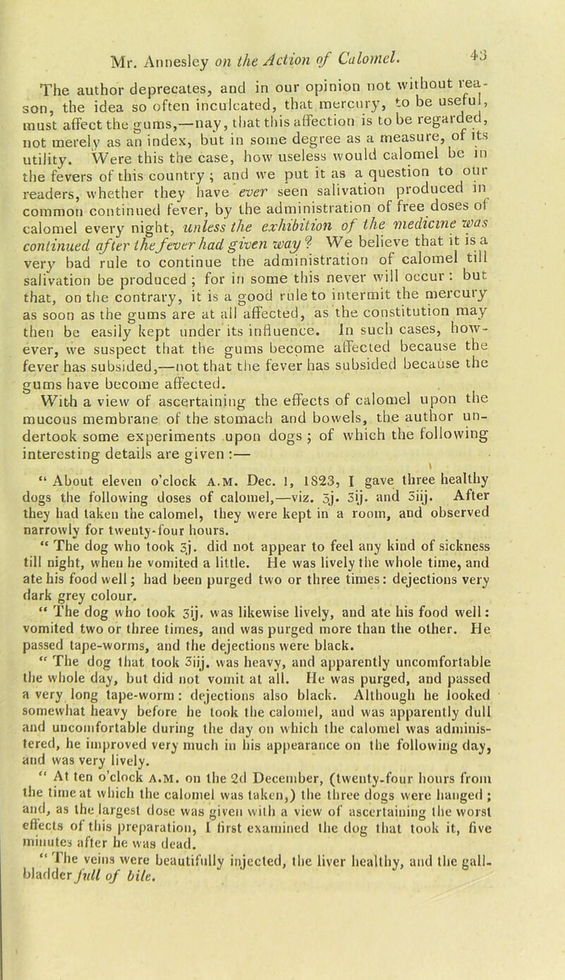 The author deprecates, and in our opinion not without rea- son, the idea so often inculcated, that mercury, to be usetu , must affect the gums,—nay, that this affection is to be regaided, not merely as an index, but in some degree as a measure, of its utility. Were this the case, how useless would calomel be in the fevers of this country ; and we put it as a question to out readers, whether they have ever seen salivation produced in common continued fever, by the administration of free doses ol calomel every night, unless the exhibition of the medicine was continued after thefever had given way ? W e believe that it is a very bad rule to continue the administration of calomel till salivation be produced ; for in some this never will occur: but that, on the contrary, it is a good rule to intermit the mercury as soon as the gums are at all affected, as the constitution may then be easily kept under its influence. In such cases, how- ever, we suspect that, the gums become affected because the fever has subsided,—not that the fever has subsided because the gums have become affected. With a view of ascertaining the effects of calomel upon the mucous membrane of the stomach and bowels, the author un- dertook some experiments upon dogs ; of which the following interesting details are given :— “ About eleven o’clock a.m. Dec. 1, 1S23, I gave three healthy dogs the following doses of calomel,—viz. 5j. 3ij. and 5iij. After they had taken the calomel, they were kept in a room, and observed narrowly for twenty-four hours. “ The dog who took 5,j. did not appear to feel any kind of sickness till night, when he vomited a little. He was lively the whole time, and ate his food well; had been purged two or three times: dejections very dark grey colour. “ The dog who took 3ij. was likewise lively, and ate his food well: vomited two or three times, and was purged more than the other. He passed tape-worms, and the dejections were black.  The dog that took 3ijj. was heavy, and apparently uncomfortable the whole day, but did not vomit at all. He was purged, and passed a very long tape-worm : dejections also black. Although he looked somewhat heavy before he took the calomel, and was apparently dull and uncomfortable during the day on which the calomel was adminis- tered, he improved very much in his appearance on the following day, and was very lively. “ At ten o’clock a.m. on the 2d December, (twenty-four hours from the time at which the calomel was taken,) the three dogs were hanged ; and, as the largest dose was given with a view of ascertaining the worst effects of this preparation, 1 lirst examined the dog that took it, five minutes after he was dead. “ rlhe veins were beautifully injected, the liver healthy, and the gall- bladder full of bile.