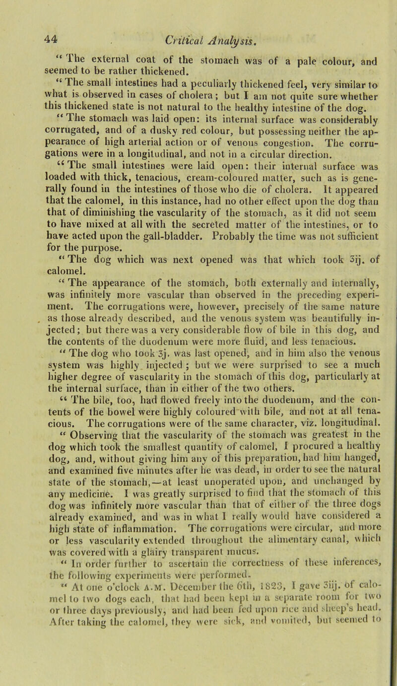 “ ^le external coat of the stomach was of a pale colour, and seemed to be rather thickened. “ Ihe small intestines had a peculiarly thickened feel, very similar to what is observed in cases of cholera ; but I am not quite sure whether this thickened state is not natural to the healthy intestine of the dog. “ The stomach was laid open: its internal surface was considerably corrugated, and of a dusky red colour, but possessing neither the ap- pearance of high arterial action or of venous congestion. The corru- gations were in a longitudinal, and not in a circular direction. u The small intestines were laid open: their internal surface was loaded with thick, tenacious, cream-coloured matter, such as is gene- rally found in the intestines of those who die of cholera. It appeared that the calomel, in this instance, had no other effect upon the dog than that of diminishing the vascularity of the stomach, as it did not seem to have mixed at all with the secreted matter of the intestines, or to have acted upon the gall-bladder. Probably the time was not sufficient for the purpose. “The dog which was next opened was that which took 3ij. of calomel. “ The appearance of the stomach, both externally and internally, was infinitely more vascular than observed in the preceding experi- ment. The corrugations were, however, precisely of the same nature as those already described, and the venous system was beautifully in- jected ; but there was a very considerable flow of bile in this dog, and the contents of the duodenum were more fluid, and less tenacious. “ The dog who took 3j. was last opened, and in him also the venous system was highly, injected ; but we were surprised to see a much higher degree of vascularity in the stomach of this dog, particularly at the internal surface, than in either of the two others. “ The bile, too, had flowed freely into the duodenum, and the con- tents of the bowel were highly coloured with bile, and not at all tena- cious. The corrugations were of the same character, viz. longitudinal. “ Observing that the vascularity of the stomach was greatest in the dog which took the smallest quantity of calomel, 1 procured a healthy dog, and, without giving him any of this preparation, had him hanged, and examined five minutes after he was dead, in order to see the natural state of the stomach, — at least unoperated upon, and unchanged by any medicine. I was greatly surprised to find that the stomach of this dog was infinitely more vascular than that of either ot the three dogs already examined, and was in what I really would have considered a high state of inflammation. The corrugations were circular, and more or less vascularity extended throughout the alimentary canal, which was covered with a glairy transparent mucus. “ In order further to ascertain the correctness of these inferences, the following experiments were performed. “ At one o’clock A.M. December the 6th, 1823, I gave 3iij. td calo- mel to two dogs each, that had been kept in a separate room for two or three days previously, and had been led upon rice and sheep’s head. After taking the calomel, they were sick, and vomited, but seemed to