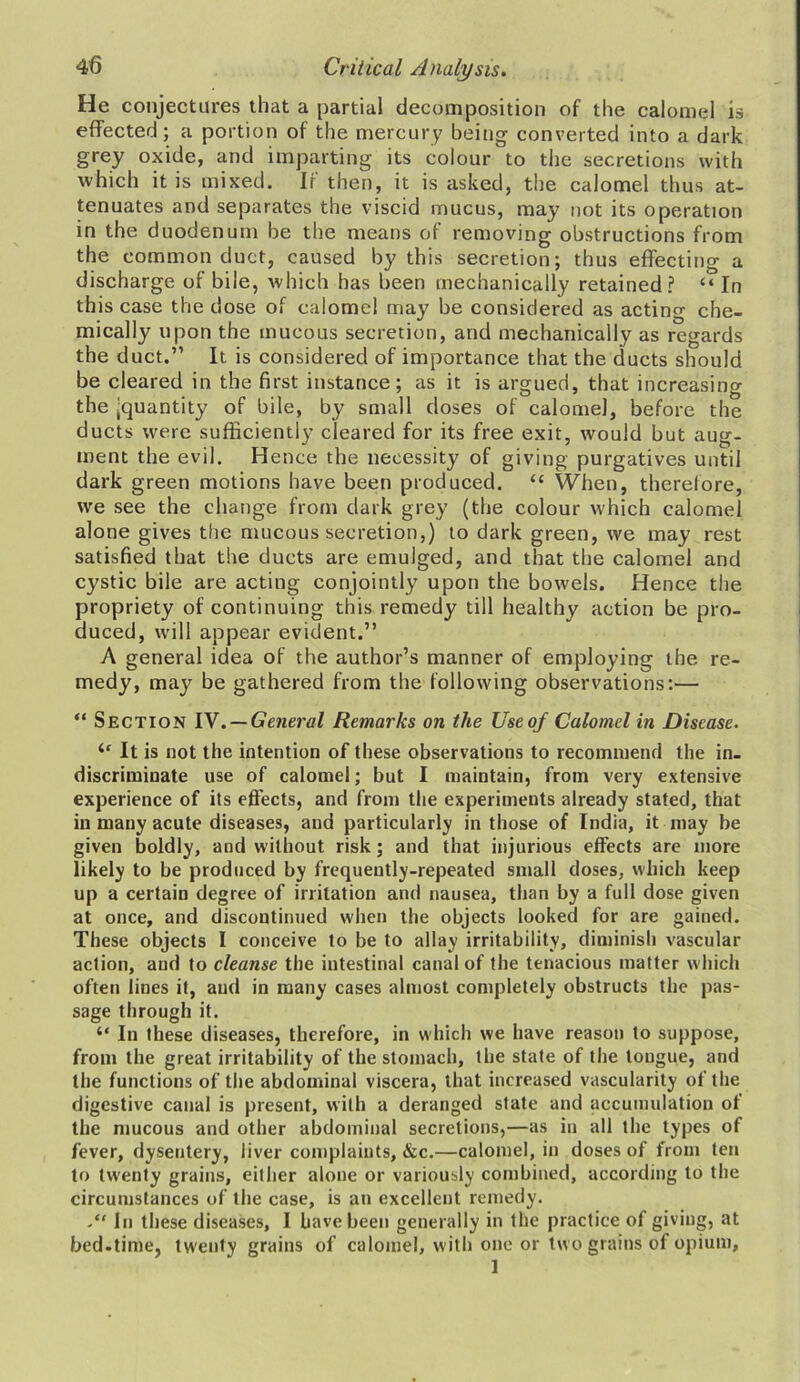 He conjectures that a partial decomposition of the calomel is effected; a portion of the mercury being converted into a dark grey oxide, and imparting its colour to the secretions with which it is mixed. If then, it is asked, the calomel thus at- tenuates and separates the viscid mucus, may not its operation in the duodenum be the means of removing obstructions from the common duct, caused by this secretion; thus effecting a discharge of bile, which has been mechanically retained? “ In this case the dose of calomel may be considered as acting che- mically upon the mucous secretion, and mechanically as regards the duct.” It is considered of importance that the ducts should be cleared in the first instance; as it is argued, that increasing the 'quantity of bile, by small doses of calomel, before the ducts were sufficiently cleared for its free exit, would but aug- ment the evil. Hence the necessity of giving purgatives until dark green motions have been produced. “ When, therefore, we see the change from dark grey (the colour which calomel alone gives the mucous secretion,) to dark green, we may rest satisfied that the ducts are emulged, and that the calomel and cystic bile are acting conjointly upon the bowels. Hence the propriety of continuing this remedy till healthy action be pro- duced, will appear evident.” A general idea of the author’s manner of employing the re- medy, may be gathered from the following observations:— “ Section IY . — General Remarks on the Use of Calomel in Disease. <c It is not the intention of these observations to recommend the in- discriminate use of calomel; but I maintain, from very extensive experience of its effects, and from the experiments already stated, that in many acute diseases, and particularly in those of India, it may be given boldly, and without risk; and that injurious effects are more likely to be produced by frequently-repeated small doses, which keep up a certain degree of irritation and nausea, than by a full dose given at once, and discontinued when the objects looked for are gained. These objects I conceive to be to allay irritability, diminish vascular action, and to cleanse the intestinal canal of the tenacious matter which often lines it, and in many cases almost completely obstructs the pas- sage through it. “ In these diseases, therefore, in which we have reason to suppose, from the great irritability of the stomach, the state of the longue, and the functions of the abdominal viscera, that increased vascularity of the digestive canal is present, with a deranged state and accumulation of the mucous and other abdominal secretions,—as in all the types of fever, dysentery, liver complaints, &c.—calomel, in doses of from ten to twenty grains, either alone or variously combined, according to the circumstances of the case, is an excellent remedy. In these diseases, I have been generally in the practice of giving, at bed.time, twenty grains of calomel, with one or two grains of opium, 1