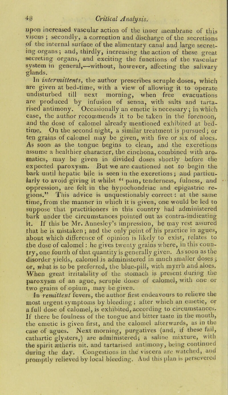 upon increased vascular action of the inner membrane of this viscus ; secondly, a correction and discharge of the secretions of the internal surface of the alimentary canal and large secret- ing organs; and, thirdly, increasing the action of these great secreting organs, and exciting the functions of the vascular system in general,—without, however, affecting the salivary glands. In intermittent s, the author prescribes scruple doses, which are given at bed-time, with a view of allowing it to operate undisturbed till next morning, when free evacuations are produced by infusion of senna, with salts and tarta- rised antimony. Occasionally an emetic is necessary; in which case, the author recommends it to be taken in the forenoon, and the dose of calomel already mentioned exhibited at bed- time. On the second night, a similar treatment is pursued; or ten grains of calomel may be given, with five or six of aloes. As soon as the tongue begins to clean, and the excretions assume a healthier character, the cinchona, combined with aro- matics, may be given in divided doses shortly before the expected paroxysm. But we are cautioned not to begin the bark until hepatic bile is seen in the excretions; and particu- larly to avoid giving it whilst “ pain, tenderness, fulness, and oppression, are felt in the hypochondriac and epigastric re- gions.” This advice is unquestionably correct: at the same time, from the manner in which it is given, one would be led to suppose that practitioners in this country had administered bark under the circumstances pointed out as contra-indicating it. If this be Mr. Aunesley’s impression, he may rest assured that he is mistaken ; and the only point of his practice in agues, about which difference of opinion is likely to exist, relates to the dose of calomel: he gives twenty grains where, in this coun- try, one fourth of that quantity is generally given. As soon as the disorder yields, calomel is administered in much smaller doses ; or, what is to be preferred, the blue-pill, with myrrh and aloes. When great irritability of the stomach is present during the paroxysm of an ague, scruple doses of calomel, with one or two grains of opium, may be given. In remittent fevers, the author first endeavours to relieve the most urgent symptoms by bleeding ; after which an emetic, or a full dose of calomel, is exhibited, according to circumstances. If there be foulness of the tongue and bitter taste in the mouth, the emetic is given first, and the calomel afterwards, as in the case of agues. .Next morning, purgatives (and, if these fail, cathartic glysters,) are administered; a saline mixture, with the spirit setheris nit. and tartarised antimony, being continued during the day. Congestions in the viscera are watched, and promptly relieved by local bleeding. And this plan is persevered