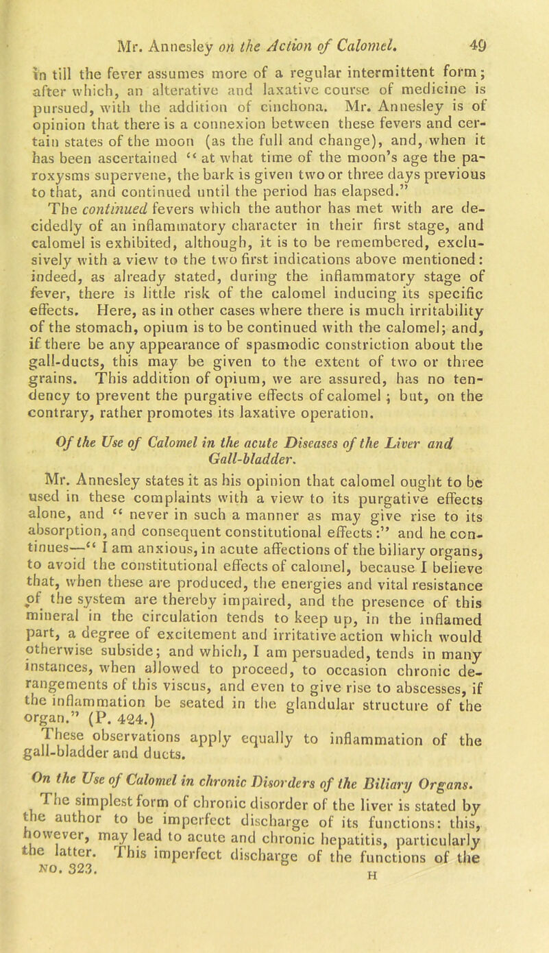 in till the fever assumes more of a regular intermittent form; after which, an alterative and laxative course of medicine is pursued, with the addition of cinchona. Mr. Annesley is of opinion that there is a connexion between these fevers and cer- tain states of the moon (as the full and change), and, when it has been ascertained “ at what time of the moon’s age the pa- roxysms supervene, the bark is given two or three days previous to that, and continued until the period has elapsed.” The continued fevers which the author has met with are de- cidedly of an inflammatory character in their first stage, and calomel is exhibited, although, it is to be remembered, exclu- sively with a view to the two first indications above mentioned : indeed, as already stated, during the inflammatory stage of fever, there is little risk of the calomel inducing its specific effects. Here, as in other cases where there is much irritability of the stomach, opium is to be continued with the calomel; and, if there be any appearance of spasmodic constriction about the gall-ducts, this may be given to the extent of two or three grains. This addition of opium, we are assured, has no ten- dency to prevent the purgative effects of calomel; but, on the contrary, rather promotes its laxative operation. Of the Use of Calomel in the acute Diseases of the Liver and Gall-bladder. Mr. A nnesley states it as his opinion that calomel ought to be used in these complaints with a view to its purgative effects alone, and C{ never in such a manner as may give rise to its absorption, and consequent constitutional effects:” and he con- tinues—“ I am anxious, in acute affections of the biliary organs, to avoid the constitutional effects of calomel, because I believe that, when these are produced, the energies and vital resistance of the system are thereby impaired, and the presence of this mineral in the circulation tends to keep up, in the inflamed part, a degree of excitement and irritative action which would otherwise subside; and which, I am persuaded, tends in many instances, when allowed to proceed, to occasion chronic de- rangements of this viscus, and even to give rise to abscesses, if the inflammation be seated in the glandular structure of the organ.” (P. 424.) These observations apply equally to inflammation of the gall-bladder and ducts. On the Use of Calomel in chronic Disorders of the Biliary Organs. Tne simplest form of chronic disorder of the liver is stated by tie author to be imperfect discharge of its functions: this, lowevcr, may lead to acute and chronic hepatitis, particularly t ie atter. I his imperfect discharge of the functions of the no. 323.