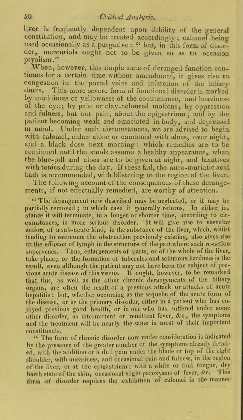 liver Is frequently dependent upon debility of the general constitution, and may be treated accordingly ; calomel being used occasionally as a purgative : “ but, in this form of elisor^ der, mercurials ought not to be given so as to occasion ptyalism.” When, however, this simple state of deranged function con- tinues for a certain time without amendment, it gives rise to congestion in the portal veins and infarction of the biliary ducts. This more severe form of functional disorder is marked by muddiness or yellowness of the countenance, and heaviness of the eye; by pale or clay-coloured motions; by oppression anti fulness, but not pain, about the epigastrium ; and by the patient becoming weak and emaciated in body, and depressed in mind. Under such circumstances, we are advised to begin with calomel, either alone or combined with aloes, over night, and a black dose next morning; which remedies are to be continued until the stools assume a healthy appearance, when the blue-pill and aloes are to be given at night, and laxatives with tonics during the day. If these fail, the nitro-muriatic acid bath is recommended, with blistering to the region of the liver. The following account of the consequences of these derange- ments, if not effectually remedied, are worthy of attention. “ The derangement now described may be neglected, or it may be partially removed ; in which case it generally returns. In either in- stance it will terminate, in a longer or shorter time, according to cir- cumstances, in more serious disorder. It will give rise to vascular action, of a sub-acute kind, iu the substance of the liver, which, whilst tending to overcome the obstruction previously existing, also gives rise to the effusion of lymph iu the structure of the part where such re-action supervenes. Thus, enlargements of parts, or of the whole of the liver, take place; or the formation of tubercles and schirrous hardness is the result, even although the patient may not have been the subject of pre- vious acute disease of this viscus. It ought, however, to be remarked that this, as well as the other chronic derangements of the biliary organs, are often the result of a previous attack or attacks of acute hepatitis: hut, whether occurring as the sequelae of the acute form of the disease, or as the primary disorder, either in a patient who has en- joyed previous good health, or in one who has suftered under some other disorder, as intermittent or remittent fever, &c., the symptoms and the treatment will he nearly the same in most of their important constituents. “ The form of chronic disorder now under consideration is indicated by the presence of the greater number of the symptoms already detail- ed, with the addition of a dull pain under the blade or top of the right shoulder, with uneasiness, and occasional pain and fulness, in the regiou of the liver, or at the epigastrium ; with a white or foul tongue, dry harsh state of the skin, occasional slight paroxysms of fever, &c. 'I his form of disorder requires the exhibition ol calomel in the manner