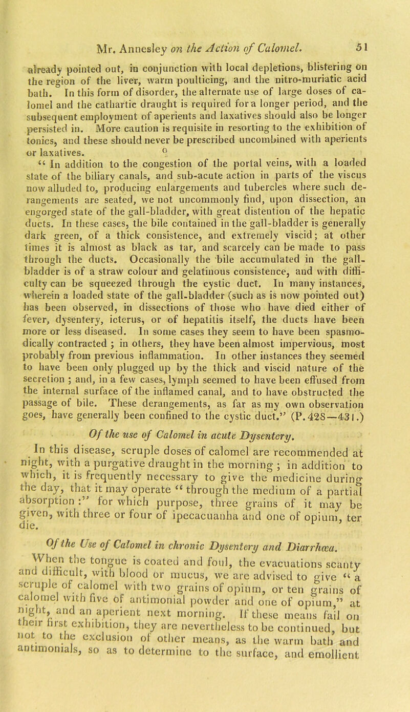 already pointed out, in conjunction with local depletions, blistering on the region of the liver, warm poulticing, and the nitro-muriatic acid bath. In this form of disorder, the alternate use of large doses of ca- lomel and the cathartic draught is required fora longer period, and the subsequent employment of aperients and laxatives should also be longer persisted in. More caution is requisite in resorting to the exhibition of tonics, and these should never be prescribed uncombined with aperients or laxatives. 0 “ In addition to the congestion of the portal veins, with a loaded state of the biliary canals, and sub-acute action in parts of the viscus now alluded to, producing enlargements and tubercles where such de- rangements are seated, we not uncommonly find, upon dissection, an engorged state of the gall-bladder, with great distention of the hepatic ducts. In these cases, the bile contained in the gall-bladder is generally dark green, of a thick consistence, and extremely viscid; at other times it is almost as black as tar, and scarcely can be made to pass through the ducts. Occasionally the bile accumulated in the gall, bladder is of a straw colour and gelatinous consistence, and with diffi- culty can be squeezed through the cystic duct. In many instances, wherein a loaded state of the gall-bladder (such as is now pointed out) has been observed, in dissections of those who have died either of fever, dysentery, icterus, or of hepatitis itself, the ducts have been more or less diseased. In some cases they seem to have been spasmo- dically contracted ; in others, they have been almost impervious, most probably from previous inflammation. In other instances they seemed to have been only plugged up by the thick and viscid nature of the secretion ; and, in a few cases, lymph seemed to have been effused from the internal surface of the inflamed canal, and to have obstructed the passage of bile. These derangements, as far as my own observation goes, have generally been confined to the cystic duct.’ (P.42S—431.) Of the use of Calomel in acute Dysentery. In this disease, scruple doses of calomel are recommended at night, with a purgative draught in the morning ; in addition to which, it is frequently necessary to give the medicine during the day, that it may operate “ through the medium of a partial absorption for which purpose, three grains of it may be given, with three or four of ipecacuanha and one of opium, ter die. Of the Use of Calomel in chronic Dysentery and Diarrhoea. When the tongue is coated and foul, the evacuations scanty and difficult, with blood or mucus, we are advised to give “ a scruple of calomel with two grains of opium, or ten grains of calomel with five of antimonial powder and one of opium,” at night, and an aperient next morning. If these means fail on their first exhibition, they are nevertheless to be continued, but not to the exclusion of other means, as the warm bath and antimomals, so as to determine to the surface, and emollient