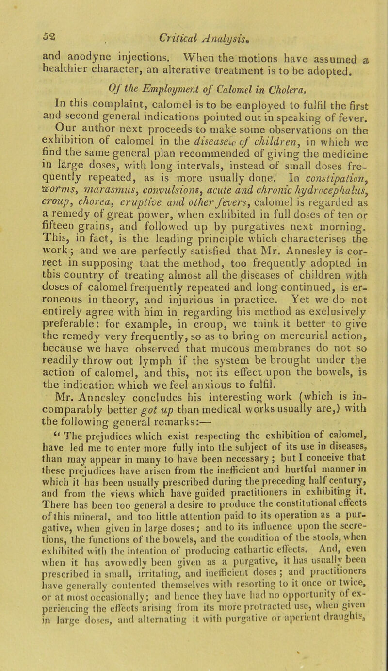and anodyne injections. When the motions have assumed a healthier character, an alterative treatment is to be adopted. Of the Employment of Calomel in Cholera. In this complaint, calomel is to be employed to fulfil the first and second general indications pointed out in speaking of fever. Our author next proceeds to make some observations on the exhibition of calomel in the disease^ of children, in which wre find the same general plan recommended of giving the medicine in large doses, with long intervals, instead of small doses fre- quently repeated, as is more usually done. In constipation, worms, marasmus, convulsions, acute and chronic hydrocephalus, croup, chorea, eruptive and other fevers, calomel is regarded as a remedy of great power, when exhibited in full doses of ten or fifteen grains, and followed up by purgatives next morning. This, in fact, is the leading principle which characterises the work; and we are perfectly satisfied that Mr. Annesley is cor- rect in supposing that the method, too frequently adopted in this country of treating almost all the diseases of children with doses of calomel frequently repeated and long continued, is er- roneous in theory, and injurious in practice. Yet we do not entirely agree with him in regarding his method as exclusively preferable: for example, in croup, we think it better to give the remedy very frequently, so as to bring on mercurial action, because we have observed that mucous membranes do not so readily throw out lymph if the system be brought under the action of calomel, and this, not its effect upon the bowels, is the indication which we feel anxious to fulfil. Mr. Annesley concludes his interesting work (which is in- comparably better got up than medical works usually are,) with the following general remarks:— The prejudices which exist respecting the exhibition of calomel, have led me to enter more fully into the subject of its use in diseases, than may appear in many to have been necessary; but I conceive that these prejudices have arisen from the inefficient and hurtful manner in which it has been usually prescribed during the preceding half century, and from the views which have guided practitioners in exhibiting it. There has been too general a desire to produce the constitutional effects of this mineral, and too little attention paid to its operation as a pur- gative, when given in large doses ; and to its influence upon the secre- tions, the functions of the bowels, and the condition of the stools, when exhibited with the intention of producing cathartic effects. And, even when it has avowedly been given as a purgative, it has usually been prescribed in small, irritating, and inefficient doses; and practitioners have generally contented themselves with resorting to it once or twice, or at most occasionally; and hence they have had no opportunity of ex- periencing the effects arising front its more protracted use, when gixen in large doses, and alternating it with purgative or aperient draughts.
