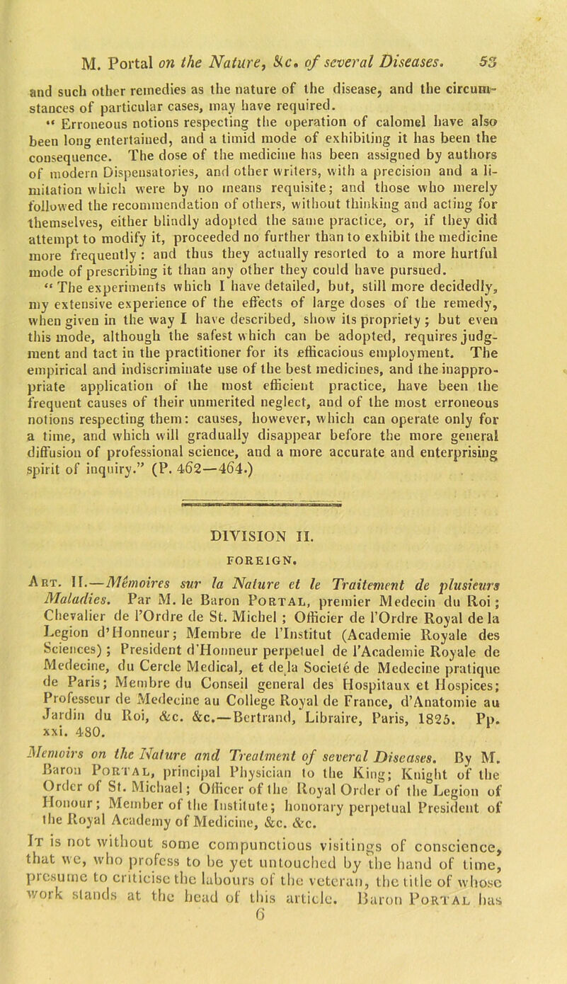 and such other remedies as the nature of the disease, and the circum- stances of particular cases, may have required. “ Erroneous notions respecting tlie operation of calomel have also been long entertained, and a timid mode of exhibiting it has been the consequence. The dose of the medicine has been assigned by authors of modern Dispensatories, and other writers, with a precision and a li- mitation which were by no means requisite; and those who merely followed the recommendation of others, without thinking and acting for themselves, either blindly adopted the same practice, or, if they did attempt to modify it, proceeded no further than to exhibit the medicine more frequently : and thus they actually resorted to a more hurtful mode of prescribing it than any other they could have pursued. “ The experiments which I have detailed, but, still more decidedly, my extensive experience of the effects of large doses of the remedy, when given in the way I have described, show its propriety ; but even this mode, although the safest w hich can be adopted, requires judg- ment and tact in the practitioner for its .efficacious employment. The empirical and indiscriminate use of the best medicines, and the inappro- priate application of the most efficient practice, have been the frequent causes of their unmerited neglect, and of the most erroneous notions respecting them: causes, however, which can operate only for a time, and which will gradually disappear before the more general diffusion of professional science, and a more accurate and enterprising spirit of inquiry.” (P. 462—464.) DIVISION II. FOREIGN. Art. II.—Memoir es sur la Nature ct le Traitement de plusieurs Maladies. Par M. le Baron Portal, premier Medecin du Roi; Chevalier de l’Ordre de St. Michel ; Officier de l’Ordre Royal de la Legion d’Honneur; Mernbre de l’lnstitut (Acadentie Royale des Sciences); President d’Honneur perpetuel de l’Academie Royale de Medecine, du Cercle Medical, et de la Societe de Medecine pratique de Paris; Mernbre du Conseil general des Hospitaux et Hospices; Professcur de Medecine au College Royal de France, d’Anatomie au Jardin du Roi, &c. &c.—Bertrand, Libraire, Paris, 1825. Pp. xxi. 480. Memoirs on the Nature and Treatment of several Diseases. By M. Baron Portal, principal Physician to the King; Knight of the Order of St. Michael; Officer ol the Royal Order of the Legion of Honour; Member of the Institute; honorary perpetual President of tlie Royal Academy of Medicine, &c. &c. It is not without some compunctious visitings of conscience, that we, who profess to he yet untouched by the hand of time, presume to criticise the labours of the veteran, the title of whose woik stands at the head ol this article. Baron Portal has 6