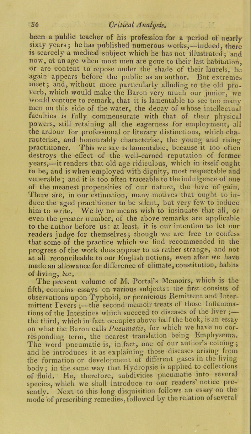been a public teacher of his profession for a period of nearly sixty years; he has published numerous works,—indeed, there is scarcely a medical subject which he has not illustrated; and now, at an age when most men are gone to their last habitation, or are content to repose under the shade of their laurels, he again appears before the public as an author. But extremes meet; and, without more particularly alluding to the old pro- verb, which would make the Baron very much our junior, we would venture to remark, that it is lamentable to see too many men on this side of the water, the decay of whose intellectual faculties is fully commensurate with that of their physical po wers, still retaining all the eagerness for employment, all the ardour for professional or literary distinctions, which cha- racterise, and honourably characterise, the young and rising practitioner. This we say is lamentable, because it too often destroys the effect of the well-earned reputation of former years,—it renders that old age ridiculous, which in itself ought to be, and is when employed with dignity, most respectable and venerable ; and it is too often traceable to the indulgence of one of the meanest propensities of our nature, the love of gain. There are, in our estimation, many motives that ought to in- duce the aged practitioner to be silent, but very few to induce him to write. We by no means wish to insinuate that all, or even the greater number, of the above remarks are applicable to the author before us: at least, it is our intention to Jet our readers judge for themselves; though we are free to confess that some of the practice which we find recommended in the progress of the work does appear to us rather strange, and not at all reconcileable to our English notions, even after we have made an allowance for difference of climate, constitution, habits of living, &c. The present volume of M. Portal’s Memoirs, which is the fifth, contains essays on various subjects: the first consists of observations upon Typhoid, or pernicious Remittent and Inter- mittent Fevers ;—the second memoir treats of those Inflamma- tions of the Intestines which succeed to diseases of the liver ;— the third, which in fact occupies above half the book, is an essay on what the Baron calls Pneumatic, for which we have no cor- responding term, the nearest translation being Emphysema. The word pneumatic is, in fact, one of our author’s coining; and he introduces it as explaining those diseases arising from the formation or development of different gases in the living body; in the same way that Hydropsie is applied to collections of fluid. He, therefore, subdivides pneumatic into several species, which we shall introduce to our readers notice pre- sently. Next to this long disquisition follows an essay on the mode of prescribing remedies, followed by the relation ol several