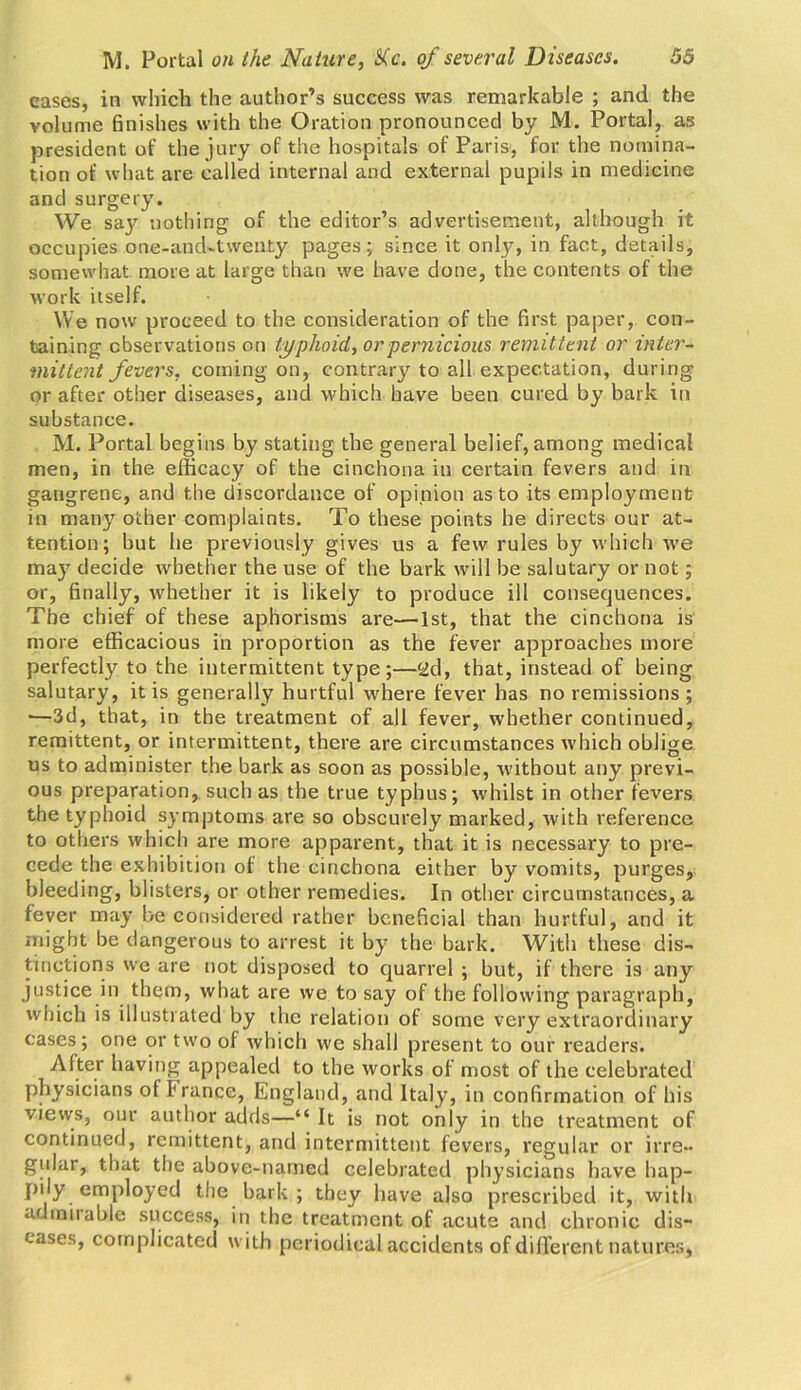 cases, in which the author’s success was remarkable ; and the volume finishes with the Oration pronounced by M. Portal, as president of the jury of the hospitals of Paris, for the nomina- tion of what are called internal and external pupils in medicine and surgery. We say nothing of the editor’s advertisement, although it occupies one-and-twenty pages; since it only, in fact, details, somewhat more at large than we have done, the contents of the work itself. We now proceed to the consideration of the first paper, con- taining observations on typhoid, or pernicious remittent or inter- mittent fevers, coming on, contrary to all expectation, during or after other diseases, and which have been cured by bark in substance. M. Portal begins by stating the general belief, among medical men, in the efficacy of the cinchona in certain fevers and in gangrene, and the discordance of opinion as to its employment in many other complaints. To these points he directs our at- tention; but he previously gives us a few rules by which we may decide whether the use of the bark will be salutary or not; or, finally, whether it is likely to produce ill consequences. The chief of these aphorisms are—1st, that the cinchona is more efficacious in proportion as the fever approaches more perfectly to the intermittent type;—yd, that, instead of being salutary, it is generally hurtful where fever has no remissions ; ■—3d, that, in the treatment of all fever, whether continued, remittent, or intermittent, there are circumstances which oblige us to administer the bark as soon as possible, without any previ- ous preparation, such as the true typhus; whilst in other fevers the typhoid symptoms are so obscurely marked, with reference to others which are more apparent, that it is necessary to pre- cede the exhibition of the cinchona either by vomits, purges, bleeding, blisters, or other remedies. In other circumstances, a fever may be considered rather beneficial than hurtful, and it might be dangerous to arrest it by the bark. With these dis- tinctions we are not disposed to quarrel ; but, if there is any justice in them, what are we to say of the following paragraph, which is illustrated by the relation of some very extraordinary cases; one or two of which we shall present to our readers. After having appealed to the works of most of the celebrated physicians of I ranee, England, and Italy, in confirmation of his views, our author adds—“ It is not only in the treatment of continued, remittent, and intermittent fevers, regular or irre- gular, that the above-named celebrated physicians have hap- pily employed the bark ; they have also prescribed it, with admirable success, in the treatment of acute and chronic dis- eases, complicated with periodical accidents of different natures,