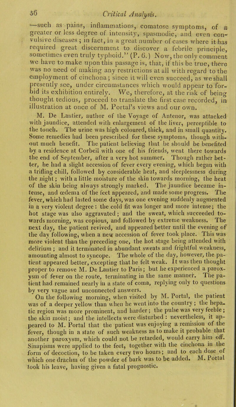 —such as-pains, inflammations, comatose symptoms, of a greater or less degree of intensity, spasmodic, and even con- vulsive diseases ; in fact, in a great number of cases where it has required great discernment to discover a febrile principle, sometimes even truly typhoid.” (P. G.) Now, the only comment we have to make upon this passage is, that, if this be true, there was no need of making any restrictions at all with regard to the employment of cinchona; since it will even succeed, as we shall presently see, under circumstances which would appear to for- bid its exhibition entirely. We, therefore, at the risk of being thought tedious, proceed to translate the first case recorded, in illustration at once of M. Portal’s views and our own. M. De Lantier, author of the Voyage of Anterior, was attacked with jaundice, attended with enlargement of the liver, perceptible to the touch. The urine was high coloured, thick, and in small quantity. Some remedies had been prescribed for these symptoms, though with- out much benefit. The patient believing that he should be benefited by a residence at Corbeil with one of his friends, went there towards the end of September, after a very hot summer. Though rather bet- ter, he had a slight accession of fever every evening, which began with a trifling chill, followed by considerable heat, and sleeplessness during the night; with a little moisture of the skin towards morning, the heat of the skin being always strongly marked. The jaundice became in- tense, and oedema of the feet appeared, and made some progress. The fever, which had lasted some days, was one evening suddenly augmented in a very violent degree: the cold fit was longer and more intense; the hot stage was also aggravated; and the sweat, which succeeded to- wards morning, was copious, and followed by extreme weakness. The next day, the patient revived, and appeared better until the evening of the day following, when a new accession of fever took place. This was more violent than the preceding one, the hot stage being attended with delirium ; and it terminated in abundant sweats and frightful weakness, amounting almost to syncope. The whole of the day, however, the pa- tient appeared better, excepting that he felt weak. It was then thought proper to remove M. De Lantier to Paris; but he experienced a parox- ysm of fever on the route, terminating iu the same manner. The pa- tient had remained nearly in a state of coma, replying only to questions by very vague and unconnected answers. On the following morning, when visited by M. Portal, the patient was of a deeper yellow than when he went into the country ; the hepa- tic region was more prominent, and harder; the pulse was very feeble ; the skin moist; and the intellects were disturbed : nevertheless, it ap- peared to M. Portal that the patient was enjoying a remission of the fever, though in a state of such weakness as to make it probable that another paroxysm, which could not be retarded, would carry him oft. Sinapisms were applied to the feet, together with the cinchona in the form of decoction, to be taken every two hours; and to each dose of which one drachm of the powder of bark was to be added. M. Portal took his leave, having given a fatal prognostic.