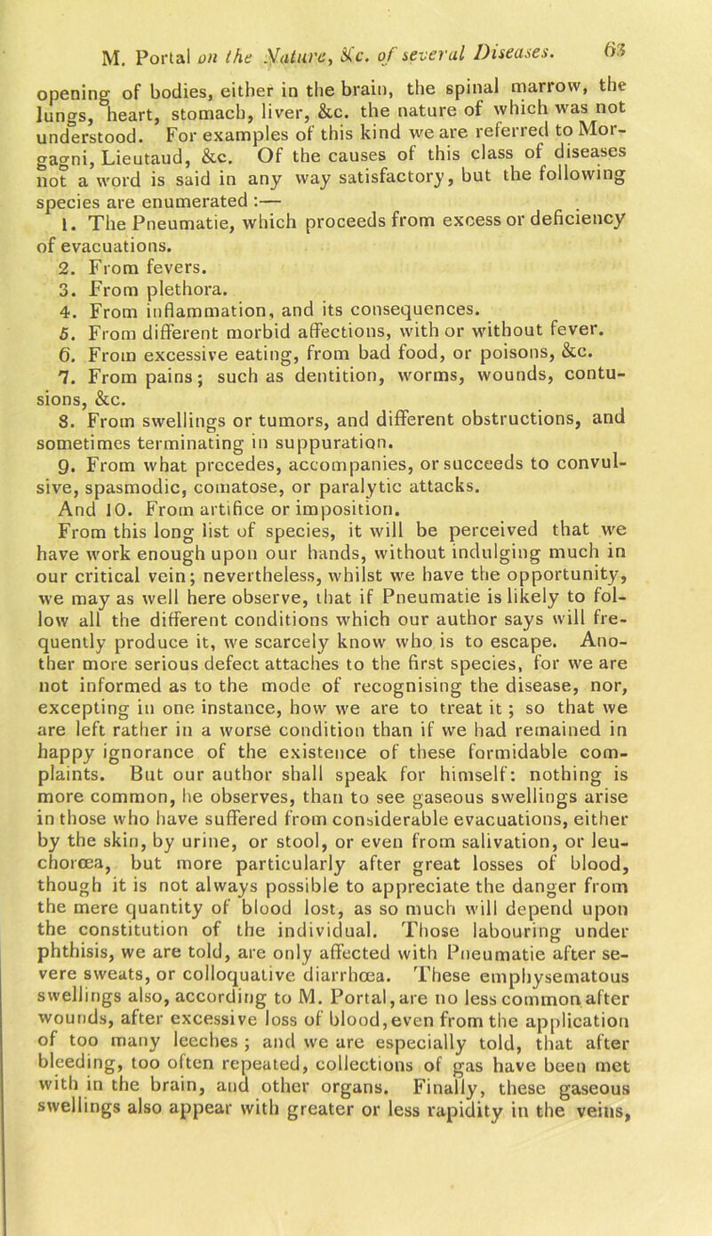 opening of bodies, either in the brain, the 6pinal marrow, the lungs, heart, stomach, liver, &c. the nature of which was not understood. For examples of this kind we are referred to Mor- gagni, Lieutaud, &c. Of the causes of this class of diseases not a word is said in any way satisfactory, but the following species are enumerated :— 1. The Pneumatie, which proceeds from excess or deficiency of evacuations. 2. From fevers. 3. From plethora. 4. From inflammation, and its consequences. 5. From different morbid affections, with or without fever. 6. From excessive eating, from bad food, or poisons, &c. 7. From pains; such as dentition, worms, wounds, contu- sions, &c. 8. From swellings or tumors, and different obstructions, and sometimes terminating in suppuration. 9. From what precedes, accompanies, or succeeds to convul- sive, spasmodic, comatose, or paralytic attacks. And 10. From artifice or imposition. From this long list of species, it will be perceived that we have work enough upon our hands, without indulging much in our critical vein; nevertheless, whilst we have the opportunity, we may as well here observe, that if Pneumatie is likely to fol- low all the different conditions which our author says will fre- quently produce it, we scarcely know who is to escape. Ano- ther more serious defect attaches to the first species, for we are not informed as to the mode of recognising the disease, nor, excepting in one instance, how we are to treat it ; so that we are left rather in a worse condition than if we had remained in happy ignorance of the existence of these formidable com- plaints. But our author shall speak for himself: nothing is more common, he observes, than to see gaseous swellings arise in those who have suffered from considerable evacuations, either by the skin, by urine, or stool, or even from salivation, or leu- chorcea, but more particularly after great losses of blood, though it is not always possible to appreciate the danger from the mere quantity of blood lost, as so much will depend upon the constitution of the individual. Those labouring under phthisis, we are told, are only affected with Pneumatie after se- vere sweats, or colloquative diarrhoea. These emphysematous swellings also, according to M. Portal, are no less common after wounds, after excessive loss of blood,even from the application of too many leeches ; and we are especially told, that after bleeding, too often repeated, collections of gas have been met with in the brain, and other organs. Finally, these gaseous swellings also appear with greater or less rapidity in the veins,