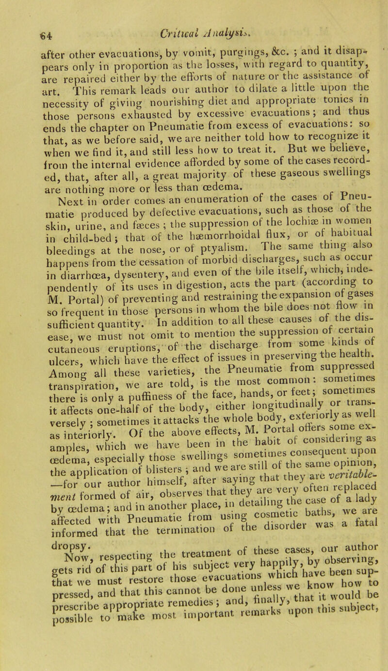 after other evacuations, by vomit, purgings, &c. ; and it disap- pears only in proportion as the losses, with regard to quantity, are repaired either by the eflorts of nature or the assistance of art. This remark leads our author to dilate a little upon the necessity of giving nourishing diet and appropriate tonics in those persons exhausted by excessive evacuations ; and thus ends the chapter on Pneurnatie from excess of evacuations: so that, as we before said, we are neither told how to recognize it when we find it, and still less how to treat it. But we believe, from the internal evidence afforded by some of the cases record- ed, that, after all, a great majority of these gaseous swellings are nothing more or less than oedema. Next in order conies an enumeration of the cases of * neu matie produced by defective evacuations, such as those of the skin, urine, and faeces ; the suppression of the lochiae m women in child-bed; that of the haemorrhoidal flux, or of habitual bleedings at the nose, or of ptyalism. The same thing also happens from the cessation of morbid discharges, such as occur in diarrhoea, dysentery, and even of the bile itself, which, inde- pendently of its uses in digestion, acts the part (according to M. Portal) of preventing and restraining the expansion of gases so frequent in those persons in whom the bile does not to m sufficient quantity. In addition to all these causes of the dis- ease, we must not omit to mention the suppression of certain cutaneous eruptions, of the discharge Iron, « kinds of ulcers, which have the effect of issues in preserving the health Anioiie all these varieties, the Pneurnatie from suppressed fraTspfraffon, we are told, is the most common: some m there is only a puffiness of the face hands, or feet , sometimes it affects one-half of the body, either iongaudinally or uans^ versely ; sometimes it attacks the whole body, > as interiorly. Of the above effects M Portal offer some ex nmnlps which we have been in the habit of consulting as oedema’, especially those swellings somf.f^ftheTamroVZ0nn the application of blisters* * “S —for our author himself, after saying moi J , rpnlacefj went formed of air, observes that t ey^ are ver^ ^ a [a(jy by oedema; and in another place, in J’ - We are . ..... he possibl^to^make^i^ost important remarks upon this subject,