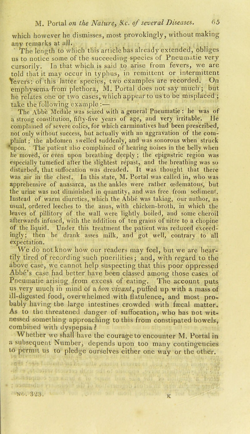 which however he dismisses, most provokingly, without making any remarks at all. The length to which this articlehas already extended, obliges us to notice some of the succeeding species of Pneumatie very cursorily. In that which is said to arise from fevers, we are told that it ma}' occur in typhus, in remittent or intermittent Severs: of this latter species, two examples are recorded. On emphysema from plethora, M. Portal does not say much ; but he relates one or two cases, which appear to us to be misplaced ; take the following example :— The Abbe Medale was seized with a general Pneumatie : he was of a strong constitution, fifty-five years of age, and very irritable. He complained of severe colics, for which carminatives had been prescribed, not only without success, but actually with an aggravation of the com- plaint ; the abdomen swelled suddenly, and was sonorous when struck ‘upon. The patient also complained of hearing noises in the belly when he moved, or even upon breathing deeply ; the epigastric region was especially tumefied after the slightest repast, and the breathing was so disturbed, that suffocation was dreaded. It was thought that there was air in the chest. In this state, M. Portal was called in, who was apprehensive of anasarca, as the ankles were rather cedematous, but the urine was not diminished in quantity, and was free from sediment. Instead of warm diuretics, which the Abbe was taking, our author, as usual, ordered leeches to the anus, with chicken-broth, in which the leaves of pillitory of the wall were lightly boiled, and some cheroil afterwards infused, with the addition of ten grains of nitre to a chopine of the liquid. Under this treatment the patient was reduced exceed- ingly; then he drank asses milk, and got well, contrary to all expectation. We do not know how our readers may feel, but we are hear- tily tired of recording such puerilities; and, with regard to the above case, we cannot help suspecting that this poor oppressed Abbe’s case had better have been classed among those cases of Pneumatie arising from excess of eating. The account puts us very much in mind of a bon vivant, puffed up with a mass of ill-digested food, overwhelmed with flatulence, and most pro- bably having the large intestines crowded with fecal matter. As to the threatened danger of suffocation, who has not wit- nessed something approaching to this from constipated bowels, combined with dyspepsia ? Whether we shall have the courage to encounter M. Portal in a subsequent Number, depends upon too many contingencies to permit us to pledge ourselves either one way or the other. no. K