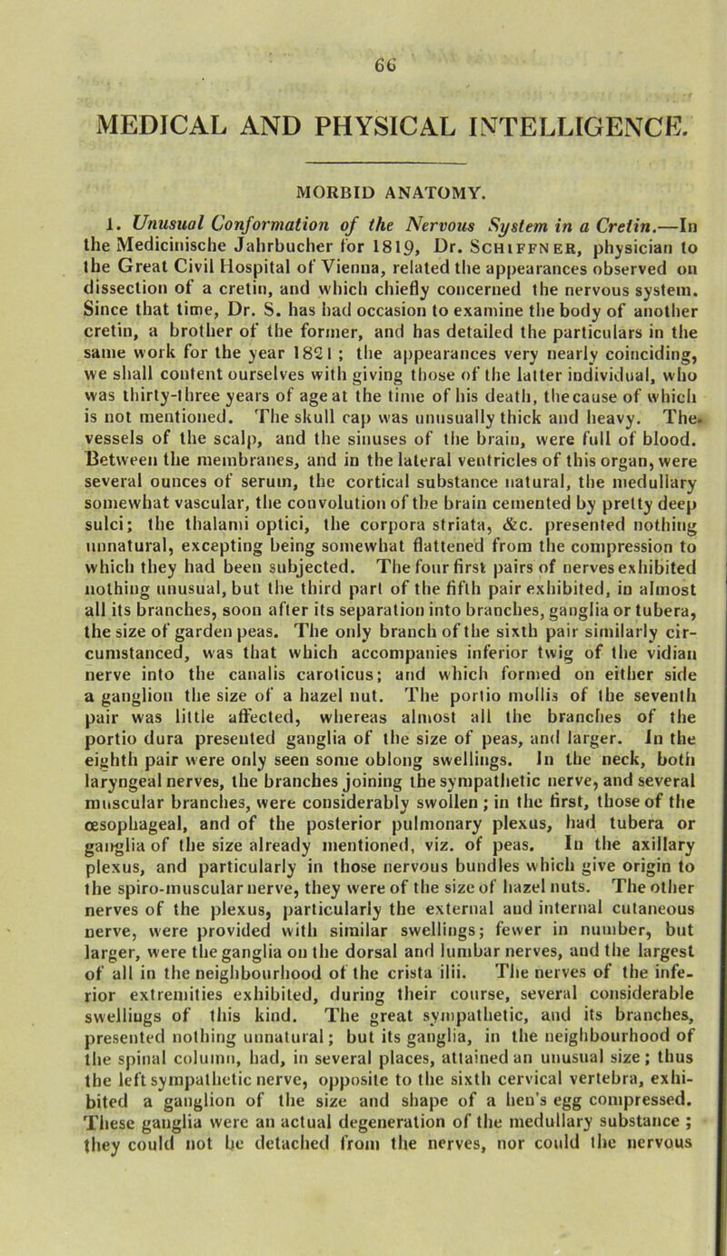 MEDICAL AND PHYSICAL INTELLIGENCE. MORBID ANATOMY. 1. Unusual Conformation of the Nervous System in a Cretin.—In the Medicinische Jahrbucher tor 1819, Dr. Schiffner, physician to the Great Civil Hospital of Vienna, related the appearances observed on dissection of a cretin, and which chiefly concerned the nervous system. Since that time, Dr. S. has had occasion to examine the body of another cretin, a brother of the former, and has detailed the particulars in the same work for the year 1821 ; the appearances very nearly coinciding, we shall content ourselves with giving those of the latter individual, who was thirty-three years of age at the time of his death, the cause of which is not mentioned. The skull cap was unusually thick and heavy. The. vessels of the scalp, and the sinuses of the brain, were full of blood. Between the membranes, and in the lateral ventricles of this organ, were several ounces of serum, the cortical substance natural, the medullary somewhat vascular, the convolution of the brain cemented by pretty deep sulci; the thalami optici, the corpora striata, &c. presented nothing unnatural, excepting being somewhat flattened from the compression to which they had been subjected. The four first pairs of nerves exhibited nothing unusual, but the third part of the fifth pair exhibited, in almost all its branches, soon after its separation into branches, ganglia or tubera, the size of garden peas. The only branch of the sixth pair similarly cir- cumstanced, was that which accompanies inferior twig of the vidian nerve into the canalis caroticus; and which formed on either side a ganglion the size of a hazel nut. The portio mollis of the seventh pair was little affected, whereas almost all the branches of the portio dura presented ganglia of the size of peas, and larger. In the eighth pair were only seen some oblong swellings. In the neck, both laryngeal nerves, the branches joining the sympathetic nerve, and several muscular branches, were considerably swollen ; in the first, those of the oesophageal, and of the posterior pulmonary plexus, had tubera or ganglia of the size already mentioned, viz. of peas. In the axillary plexus, and particularly in those nervous bundles which give origin to the spiro-muscular nerve, they were of the size of hazel nuts. The other nerves of the plexus, particularly the external aud internal cutaneous nerve, were provided with similar swellings; fewer in number, but larger, were the ganglia on the dorsal and lumbar nerves, aud the largest of all in the neighbourhood of the crista ilii. The nerves of the infe- rior extremities exhibited, during their course, several considerable swelliugs of this kind. The great sympathetic, aud its branches, presented nothing unnatural; but its ganglia, in the neighbourhood of the spinal column, had, in several places, attained an unusual size; thus the left sympathetic nerve, opposite to the sixth cervical vertebra, exhi- bited a ganglion of the size and shape of a hen’s egg compressed. These ganglia were an actual degeneration of the medullary substance ; they could not be detached from the nerves, nor could the nervous