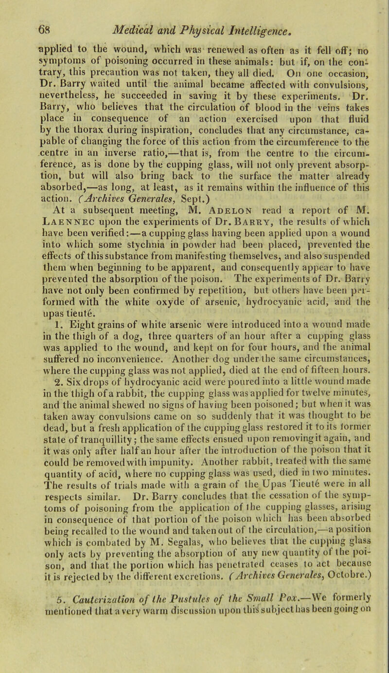 applied to the wound, which was renewed as often as it fell off; no symptoms of poisoning occurred in these animals: but if, on the con- trary, this precaution was not taken, they all died. On one occasion, Dr. Barry waited until the animal became affected with convulsions, nevertheless, he succeeded in saving it by these experiments. Dr. Barry, who believes that the circulation of blood in the veins takes place in consequence of an action exercised upon that fluid by the thorax during inspiration, concludes that any circumstance, ca- pable of changing the force of this action from the circumference to the centre in an inverse ratio,—that is, from the centre to the circum- ference, as is done by the cupping glass, will not only prevent absorp- tion, but will also bring back to the surface the matter already absorbed,—as long, at least, as it remains within the influence of this action. (Archives Generates, Sept.) At a subsequent meeting, M. Adelon read a report of M. Laennec upon the experiments of Dr. Barry, the results of which have been verified:—a cupping glass having been applied upon a wound into which some stychnia in powder had been placed, prevented the effects of this substance from manifesting themselves, and also suspended them when beginning to be apparent, and consequently appear to have prevented the absorption of the poison. The experiments of Dr. Barry have not only been confirmed by repetition, but others have been per- formed with the white oxyde of arsenic, hydrocyanic acid, and the upas tieute. 1. Eight grains of white arsenic were introduced into a wound made in the thigh of a dog, three quarters of an hour after a cupping glass was applied to the wound, and kept on for four hours, and the animal suffered no inconvenience. Another dog under the same circumstances, where the cupping glass was not applied, died at the end of fifteen hours. 2. Six drops of hydrocyanic acid were poured into a little wound made in the thigh of a rabbit, the cupping glass was applied for twelve minutes, and the animal shewed no signs of having been poisoned; but when it was taken away convulsions came on so suddenly that it was thought to be dead, but a fresh application of the cupping glass restored it to its former state of tranquillity; the same effects ensued upon removing it again, and it was only after half an hour after the introduction of the poison that it could he removed with impunity. Another rabbit, treated with the same quantity of acid, where no cupping glass was used, died in two minutes. The results of trials made with a grain of the Upas Tieut6 were in all respects similar. Dr. Barry concludes that the cessation of the symp- toms of poisoning from the application of the cupping glasses, arising in consequence of that portion of the poison which has been absorbed being recalled to the wound and taken out of the circulation,—a position which is combated by M. Segalas, who believes that the cupping glass only acts by preventing the absorption of any new quantity of the poi- son, and that the portion which has penetrated ceases to act because it is rejected by the different excretions. (Archives Generates, Octobre.) 5. Cauterization of the Pustules of the Small Pox.—We formerly mentioned that a very warm discussion upon this subject has been going on