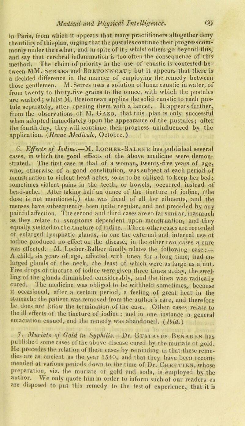 in Paris, from which it appears that many practitioners altogether deny the utility of this plan, urging that the pustules continue their progress com- monly under the eschar, and iu spite of it; whilst others go beyond this, and say that cerebral inflammation is too often the consequence of this method. The claim of priority in the use of caustic is contested be- tween MM. Serres and Bretonneau ; but it appears that there is a decided difference in the manner of employing the remedy between those gentlemen. M. Serres uses a solution of lunar caustic in water, of from twenty to thirty-five grains to the ounce, with which the pustules are washed; whilst M. Bretonneau applies the solid caustic to each pus- tule separately, after opening them with a lancet. It appears further, from the observations of M. Gazo, that this plan is only successful when adopted immediately upon the appearance of the pustules; after the fourth day, they will continue their progress uninfluenced by the application. (Revue Medicale, Octobre.) 6. Effects of Iodine.—M. Locher-Balbeu has published several cases, in which the good effects of the above medicine were demon- strated. The first case is that of a woman, twenty-five years of age, who, otherwise of a good constitution, was subject at each period of menstruation to violent head-aches, so as to be obliged to keep her bed; sometimes violent pains in the teeth, or bowels, occurred instead of bead-ache. After taking half an ounce of the tincture of iodine, (the dose is not mentioned,) she was freed of all her ailments, and the menses have subsequently been quite regular, and not preceded by any painful affection. The second and third cases are so far similar, inasmuch as they relate to symptoms dependent upon menstruation, and they equally yielded to the tincture of iodine. Three other cases are recorded of enlarged lymphatic glands, iu one the external and internal use of iodine produced no effect on the disease, in the other two cases a cure was effected. M. Locher-Balber finally relates the following ease: — A child, six years of age, affected with tinea for a long time, had en- larged glands of the neck, the least of which were as large as a nut. Five drops of tincture of iodine were given three times a.day, the swel- ling of the glands diminished considerably, and the tinea was radically cured. The medicine was obliged to be withheld sometimes, because it occasioned, after a certain period, a feeling of great beat in the stomach: the patient was removed from the author’s care, and therefore he does not know the termination of the case. Other cases relate to the ill effects of the tincture of iodine; and in one instance a general emaciation ensued, and the remedy was abandoned. {Ibid.) 7. Muriate of Goldin Syphilis.—Dr. Gustavus Bgnaben has published some cases of the above disease cured by the muriate of gold. He precedes the relation of these cases by reminding us that these reme- dies are as ancient as the year 1540, and that they have been recom- mended at various periods down to the time of Dr. Chretien, whose preparation, viz. the muriate of gold and soda, is employed by the author. We only quote him in order to inform such of our readers as are disposed to put this remedy to the test of experience, that it is