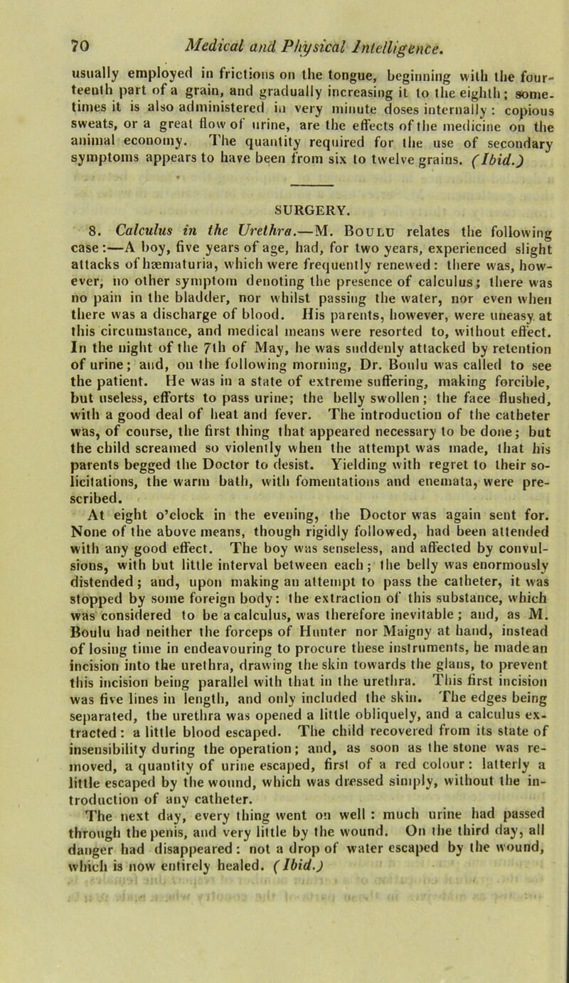 usually employed in frictions on the tongue, beginning with the four- teenth part of a grain, and gradually increasing it to the eighth; some- times it is also administered in very minute doses internally : copious sweats, or a great flow ot urine, are the effects of the medicine on the animal economy. The quantity required for the use of secondary symptoms appears to have been from six to twelve grains. (Ibid.) SURGERY. 8. Calculus in the Urethra.—M. Boulu relates the following case :—A boy, five years of age, had, for two years, experienced slight attacks of haematuria, which were frequently renewed: there was, how- ever, no other symptom denoting the presence of calculus; there was no pain in the bladder, nor whilst passing the water, nor even when there was a discharge of blood. His parents, however, were uneasy at this circumstance, and medical means were resorted to, without effect. In the night of the 7th of May, he was suddenly attacked by retention of urine; and, on the following morning, Dr. Boulu was called to see the patient. He was in a state of extreme suffering, making forcible, but useless, efforts to pass urine; the belly swollen ; the face flushed, with a good deal of heat and fever. The introduction of the catheter w’as, of course, the first thing that appeared necessary to be done; but the child screamed so violently when the attempt was made, that his parents begged the Doctor to desist. Yielding with regret to their so- licitations, the warm bath, with fomentations and enemata, were pre- scribed. At eight o’clock in the evening, the Doctor was again sent for. None of the above means, though rigidly followed, had been attended with any good effect. The boy was senseless, and affected by convul- sions, with but little interval between each; the belly was enormously distended; and, upon making an attempt to pass the catheter, it was stopped by some foreign body: the extraction of this substance, which was considered to be a calculus, was therefore inevitable; and, as M. Boulu had neither the forceps of Hunter nor Maigny at hand, instead of losing time in endeavouring to procure these instruments, he made an incision into the urethra, drawing the skin towards the glans, to prevent this incision being parallel with that in the urethra. This first incision was five lines in length, and oidy included the skin. The edges being separated, the urethra was opened a little obliquely, and a calculus ex- tracted: a little blood escaped. The child recovered from its state of insensibility during the operation; and, as soon as the stone was re- moved, a quantity of urine escaped, first of a red colour: latterly a little escaped by the wound, which was dressed simply, without the in- troduction of any catheter. The next day, every thing went on well : much urine had passed through the penis, and very little by the wound. On the third day, all danger had disappeared: not a drop of water escaped by the wound, which is now entirely healed. (Ibid.)