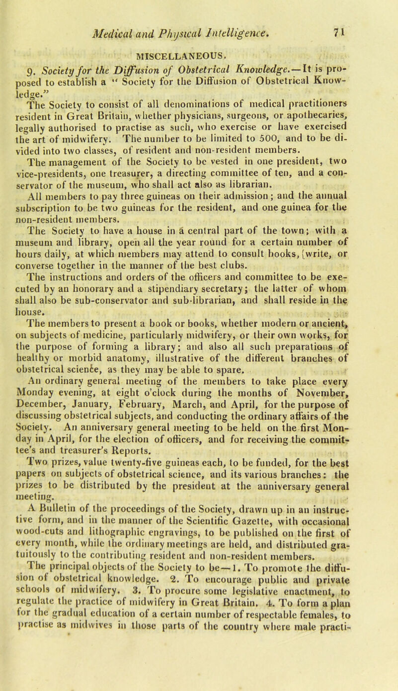 MISCELLANEOUS. 9. Society for the Diffusion of Obstetrical Knowledge. — It is pro- posed to establish a “ Society for the Diffusion of Obstetrical Know- ledge.” The Society to consist of all denominations of medical practitioners resident in Great Britain, whether physicians, surgeons, or apothecaries, legally authorised to practise as such, who exercise or have exercised the art of midwifery. The number to be limited to 500, and to be di- vided into two classes, of resident and non-resident members. The management of the Society to be vested in one president, two vice-presidents, one treasurer, a directing committee of ten, and a con- servator of the museum, who shall act also as librarian. All members to pay three guineas on their admission ; and the annual subscription to be two guineas for the resident, and one guinea for the non-resident members. The Society to have a house in a central part of the town; with a museum and library, open all the year round for a certain number of hours daily, at which members may attend to consult hooks, [write, or converse together in the manner of the best clubs. The instructions and orders of the officers and committee to be exe- cuted by an honorary and a stipendiary secretary; the latter of whom shall also be sub-conservator and sub-librarian, and shall reside in the house. The members to present a book or books, whether modern or ancient, on subjects of medicine, particularly midwifery, or their own works, for the purpose of forming a library; and also all such preparations of healthy or morbid anatomy, illustrative of the different branches of obstetrical science, as they may be able to spare. An ordinary general meeting of the members to take place every Monday evening, at eight o’clock during the months of November, December, January, February, March, and April, for the purpose of discussing obstetrical subjects, and conducting the ordinary affairs of the Society. An anniversary general meeting to be held on the first Mon- day in April, for the election of officers, and for receiving the commit- tee’s and treasurer’s Reports. Two prizes, value twenty-five guineas each, to be funded, for the best papers on subjects of obstetrical science, and its various branches: the prizes to be distributed by the president at the anniversary general meeting. A Bulletin of the proceedings of the Society, drawn up in an instruc- tive form, and in the manner of the Scientific Gazette, with occasional wood-cuts and lithographic engravings, to be published on the first of every month, while the ordinary meetings are held, and distributed gra- tuitously to the contributing resident and non-resident members. I he principal objects of the Society to be—1. To promote the diffu- sion of obstetrical knowledge. 2. To encourage public and private schools of midwifery. 3. To procure some legislative enactment, to regulate the practice of midwifery in Great Britain. 4. To form a plan for the gradual education of a certain number of respectable females, to practise as midwives in those parts of the country where male practi-