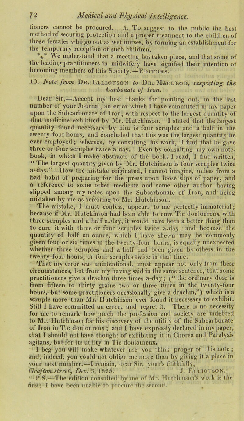 tioners cannot be procured. 5. To suggest to the public the best method of securing protection and a proper treatment to the children of those females who go out as wet nurses, by forming an establishment for the temporary reception of such children! *** We understand that a meeting has taken place, and that some of the leading practitioners in midwifery have signified their intention of becoming members of this Society.—Editors. 10. Note from Dr. Elliotson to Dr. Maclkod, respecting the Carbonate of Iron. Dear Sir,—Accept my best thanks for pointing out, in the last number of your Journal, an error which I have committed in my paper upon the Subcarbonate of Iron, with respect to the largest quantity of that medicine exhibited by Mr. Hutchinson. I stated that the largest quantity found necessary by him is four scruples and a half in the twenty-four hours, and concluded that this was the largest quantity he ever employed ; whereas, by consulting his work, I find that lie gave three or four scruples twice a-day. Even by consulting my own note- book, in which I make abstracts of the books I read, I find written, “ The largest quantity given by Mr. Hutchinson is four scruples twice a'-day.”—How the mistake originated, I cannot imagine, unless from a bad habit of preparing for the press upon loose slips of paper, and a reference to some other medicine and some other author having slipped among my notes upon the Subcarbonate of Iron, and being mistaken by me as referring to Mr. Hutchinson. The mistake, I must confess, appears to me perfectly immaterial; because if Mr. Hutchinson had been able to cure Tic douloureux with three scruples and a half a-day, it would have been a better thing than to cure it with three or four scruples twice a-day; and because the quantity of half an ounce, which I have shewn may be commonly given four or six times in the twenty-four hours, is equally unexpected whether three scruples and a half had been given by others in the twenty-four hours, or four scruples twice iu that time. That my error was unintentional, must appear not only from these circumstances, but from my having said in the same sentence, that some practitioners give a drachm three times a-day; (“ the ordinary dose is from fifteen to thirty grains two or three times in the twenty-four hours, but some practitioners occasionally give a drachm,”) which is a scruple more than Mr. Hutchinson ever found it necessary to exhibit. Still I have committed an error, and regret it. There is no necessity for me to remark how much the profession and society are indebted to Mr. Hutchinson for his discovery of the utility of the Subcarbonate of Iron in Tic douloureux ; and I have expressly declared in my paper, that I should not have thought of exhibiting it in Chorea and Paralysis agitans, but for its utility in Tic douloureux. I beg you will make whatever use you think proper of this note ; and, indeed, you could not oblige me more than by giving it a place in your next number. —I remain, dear Sir, your’s faithfully, Grafton-streetj Dec. 3, 1825. J. El.LIOTS.ON. P.S.—The edition consulted by me of Mr. Hutchinson’s work is the first; I have been unable to procure the second. ,