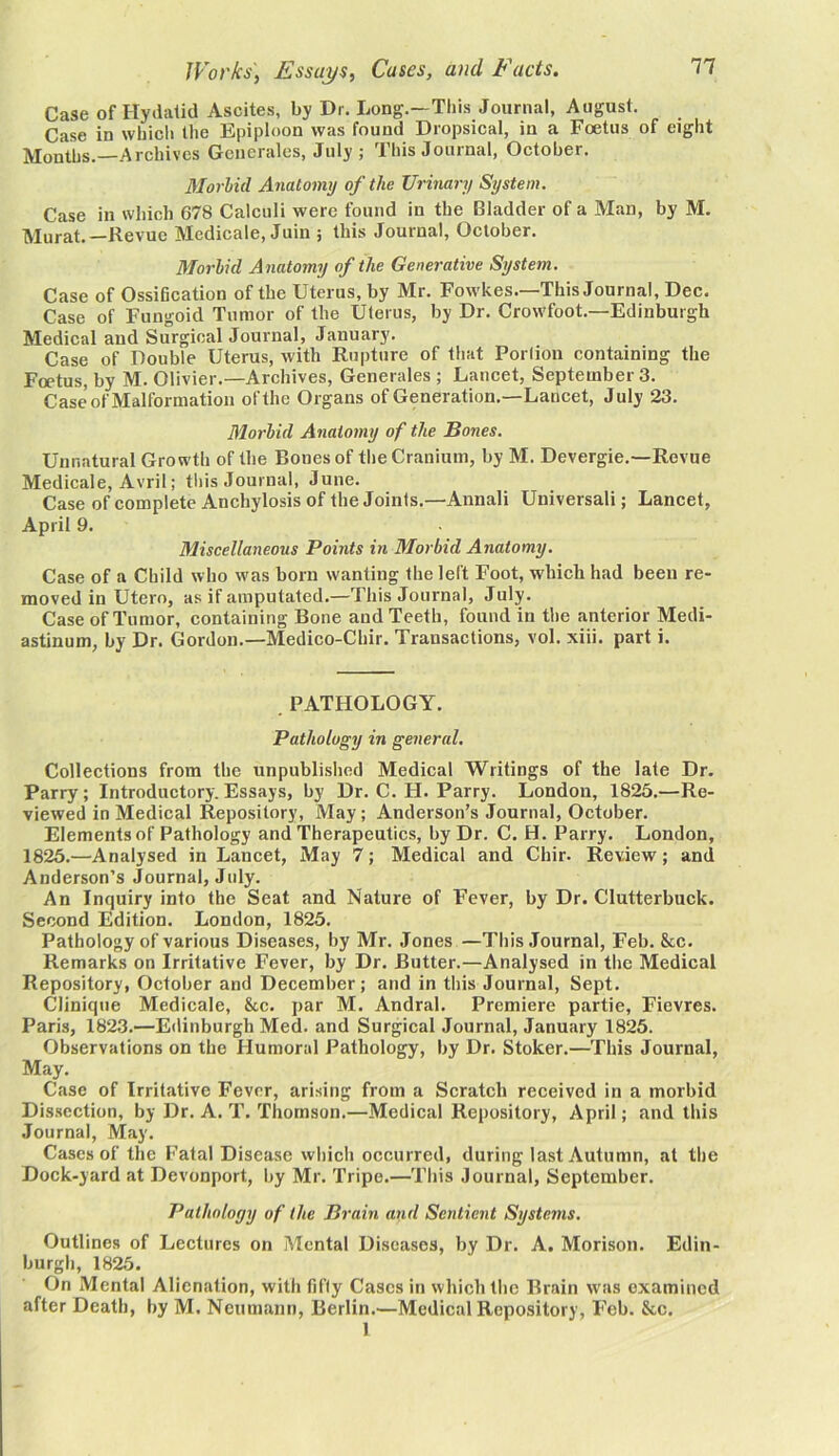 Case of Hydatid Ascites, by Dr. Long.—This Journal, August. Case in which the Epiploon was found Dropsical, in a Foetus of eight Months.—Archives Generates, July; This Journal, October. Morbid Anatomy of the Urinary System. Case in which 678 Calculi were found in the Bladder of a Man, by M. Murat.—Revue Medicale, Juin ; this Journal, October. Morbid A natomy of the Generative System. Case of Ossification of the Uterus, by Mr. Fowkes.—This Journal, Dec. Case of Fungoid Tumor of the Uterus, by Dr. Crowfoot.—Edinburgh Medical and Surgical Journal, January. Case of Double Uterus, with Rupture of that Porlion containing the Foetus, by M. Olivier.—Archives, Generates ; Lancet, September 3. Case of Malformation of the Organs of Generation.—Lancet, July 23. Morbid Anatomy of the Bones. Unnatural Growth of the Bones of the Cranium, by M. Devergie.—Revue Medicale, Avril; this Journal, June. Case of complete Anchylosis of the Joints.—Annali Universali; Lancet, April 9. Miscellaneous Points in Morbid Anatomy. Case of a Child who was born wanting the left Foot, which had been re- moved in Utero, as if amputated.—This Journal, July. Case of Tumor, containing Bone and Teeth, found in the anterior Medi- astinum, by Dr. Gordon.—Medico-Chir. Transactions, vol. xiii. part i. .PATHOLOGY. Pathology in general. Collections from the unpublished Medical Writings of the late Dr. Parry; Introductory. Essays, by Dr. C. FI. Parry. London, 1825.—Re- viewed in Medical Repository, May; Anderson’s Journal, October. Elements of Pathology and Therapeutics, by Dr. C. H. Parry. London, 1825.—Analysed in Lancet, May 7; Medical and Chir. Review; and Anderson’s Journal, July. An Inquiry into the Seat and Nature of Fever, by Dr. Clutterbuck. Second Edition. London, 1825. Pathology of various Diseases, by Mr. Jones —This Journal, Feb. &c. Remarks on Irritative Fever, by Dr. Butter.—Analysed in the Medical Repository, October and December; and in this Journal, Sept. Clinique Medicale, &c. par M. Andral. Premiere partie, Fievres. Paris, 1823.—Edinburgh Med. and Surgical Journal, January 1825. Observations on the Humoral Pathology, by Dr. Stoker.—This Journal, May. Case of Irritative Fever, arising from a Scratch received in a morbid Dissection, by Dr. A. T. Thomson.—Medical Repository, April; and this Journal, May. Cases of the Fatal Disease which occurred, during last Autumn, at the Dock-yard at Devonport, by Mr. Tripe.—This Journal, September. Pathology of the Brain and Sentient Systems. Outlines of Lectures on Mental Diseases, by Dr. A. Morison. Edin- burgh, 1825. On Mental Alienation, with fifty Cases in which the Brain was examined after Death, by M. Neumann, Berlin.—Medical Repository, Feb. &c. 1