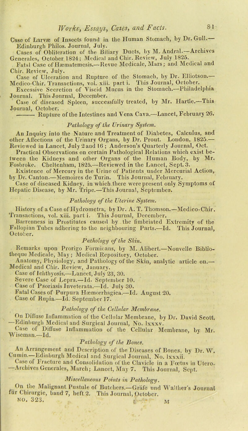 Case of Larvae of Insects found in the Human Stomach, by Dr. Gull. Edinburgh Philos. Journal, July. Cases of Obliteration of the Biliary Ducts, by M. Andral.—Archives Generales, October 1824; Medical and Chir. Review, July 1825. Fatal Case of Haematemcsis.—Revue Medicale, Mars; and Medical and Chir. Review, July. Case of Ulceration and Rupture of the Stomach, by Dr. Elliotson.— Medico-Chir. Transactions, vol. xiii. parti. This Journal, October. Excessive Secretion of A^iscid Mucus in the Stomach.—Philadelphia Journal. This Journal, Decepaber. Case of diseased Spleen, successfully treated, by Mr. Hartle.—This Journal, October. Rupture of the Intestines and Vena Cava.—Lancet, February 26. Pathology of the Urinary System. An Inquiry into the Nature and Treatment of Diabetes, Calculus, and other Affections of the Urinary Organs, by Dr. Prout. Loudon, 1825.— Reviewed in Lancet, July 2 and 16 ; Anderson’s Quarterly Journal, Oct. Practical Observations on certain Pathological Relations which exist be- tween the Kidneys and other Organs of the Human Body, by Mr. Fosbroke. Cheltenham, 1825.—Reviewed in the Lancet, Sept. 3. Existence of Mercury in the Urine of Patients under Mercurial Action, by Dr. Canton.—Memoires de Turin. This Journal, February. Case of diseased Kidney, in which there were present only Symptoms of Hepatic Disease, by Mr. Tripe.—This Journal, September-. Pathology of the Uterine System. History of a Case of Hydrometra, by Dr. A. T. Thomson.—Medico-Chir. Transactions, vol. xiii. part i. This Journal, December. Barrenness in Prostitutes caused by the fimbriated Extremity of the Fallopian Tubes adhering to the neighbouring Parts.—Id. This Journal, October. Pathology of the Shin. Remarks upon Prorigo Formicans, by M. Alibert.—Nouvelle Biblio- theque Medicale, May; Medical Repository, October. Anatomy, Physiology, and Pathology of the Skin, analytic article on.— Medical and Chir. Review, January. Case of Ichthyosis.—Lancet, July 23, 30. Severe Case of Lepra.—Id. September 10. Case of Psoriasis Inveterata.—Id. July 30. Fatal Cases of Purpura Haemorrhagica.—Id. August 20. Case of Rupia.—Id. September 17. Pathology of the Cellular Membrane. On Diffuse Inflammation of the Cellular Membrane, by Dr. David Scott. —Edinburgh Medical and Surgical Journal, No. Ixxxv. Case of Diffuse Inflammation of the Cellular Membrane, bv Mr. Wiseman.—Id. Pathology of the Bones. An Arrangement and Description of the Diseases of Bones, by Dr. AAr. Cumin.—Edinburgh Medical and Surgical Journal, No. Ixxxii. Case of Fracture and Consolidation of the Clavicle in a Foetus in Utcro. —ArchivesGenerales, March; Lancet, May 7. This Journal, Sept. Miscellaneous Points in Pathology. On the Malignant Pustule of Butchers.—Griifo und Walther’s Journal fur Chirurgic, baud 7, heft 2. This Journal, October. NO. 323. M