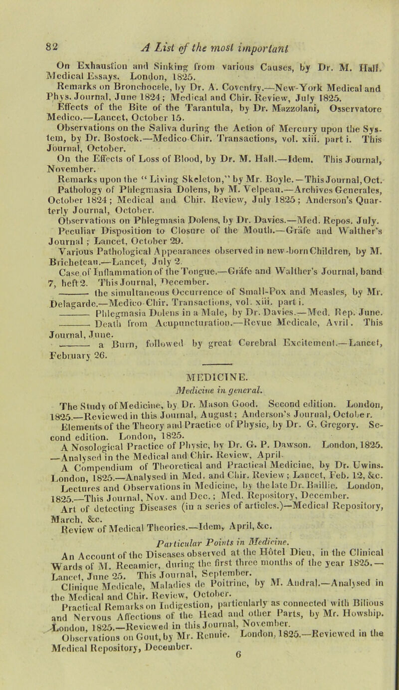 On Exhaustion and Sinking from various Causes, by Dr. M. Hall, Medical Essays. London, 1825. Remarks on Bronehocele, by Dr. A. Coventry.—Nevv-York Medical and Phys. Journal, June 1824; Medical and Chir. Review, July 1825. Effects of the Bite of the Tarantula, by Dr. Mazzolani, Osservatore Medico.—Lancet, October 15. Observations on the Saliva during the Action of Mercury upon the Sys- tem, by Dr. Bostock.—Medico Chir. Transactions, vol. xiii. part i. This Journal, October. On the Effects of Loss of Blood, by Dr. M. Hall.—Idem. This Journal, November. Remarks upon the “ Living Skeleton,” by Mr. Boyle.—This Journal, Oct. Pathology of Phlegmasia Dolens, by M. Yelpeau.—Archives Generates, October 1824; Medical and Chir. Review, July 1825; Anderson’s Quar- terly Journal, October. Observations on Phlegmasia Dolens, by Dr. Davies.—Med. Repos. July. Peculiar Disposition to Closure of the Mouth.—Grate and Walther’s Journal ; Lancet, October 29. Various Pathological Appearances observed in new-born Children, by M. Bricheteau.—Lancet, July 2. Case of Inflammation of the Tongue.—Grlife and Walther’s Journal, band 7, heft 2. This Journal, December. the simultaneous Occurrence of Small-Pox and Measles, by Mr. Delagarde.—Medico Chir. Transactions, vol. xiii. parti. Phlegmasia Dolens in a Male, by Dr. Davies.—Med. Rep. June. Death from Acupuncturation.—Revue Medicale, Avril. This Journal, June. a Burn, followed by great Cerebral Excitement.—Lancet, February 26. MEDICINE. Medicine in general. The Study of Medicine, by Dr. Mason Good. Second edition. London, 1825. Reviewed in this Journal, August; Anderson’s Journal, October. Elements of the Theory and Practice of Physic, by Dr. G. Gregory. Se- cond edition. London, 1825. A Nosological Practice of Physic, by Dr. G. P. Dawson. London, 1825. Analysed in the Medical and Chir. Review, April. A Compendium of Theoretical and Practical Medicine, by Dr. Uwins. London, 1825.—Analysed in Med. and Chir. Review; Lancet, Feb. 12, &c. Lectures and Observations in Medicine, by thelate Dr. Baillie. London, 1825.—This Journal, Nov. and Dec.; Med. Repository, December. Art of detecting Diseases (in a scries of articles.)—Medical Repository, March, &c. . _, . .. „ Review of Medical Theories.—Idem, April, &c. Particular Points in Medicine. An Account of Ihc Diseases observed at the Hotel Dieu, in the Clinical Wards of M. Reeamicr, during the first three months of the year 1825.— Lancet, June 25. This Journal, September. Clinique Medicale, Maladies do Poitrine, by M. Audraj.—Analysed in the Medical and Chir. Review, October. Practical Remarks on Indigestion, particularly as connected with Bilious and NervouVAffections of the Head and other Parts, by Mr. Howship. -London, 1825.—Reviewed in this Journal, November Observations on Gout, by Mr. Renme. London, 1825.-Reviewcd in the Medical Repository, December. ^