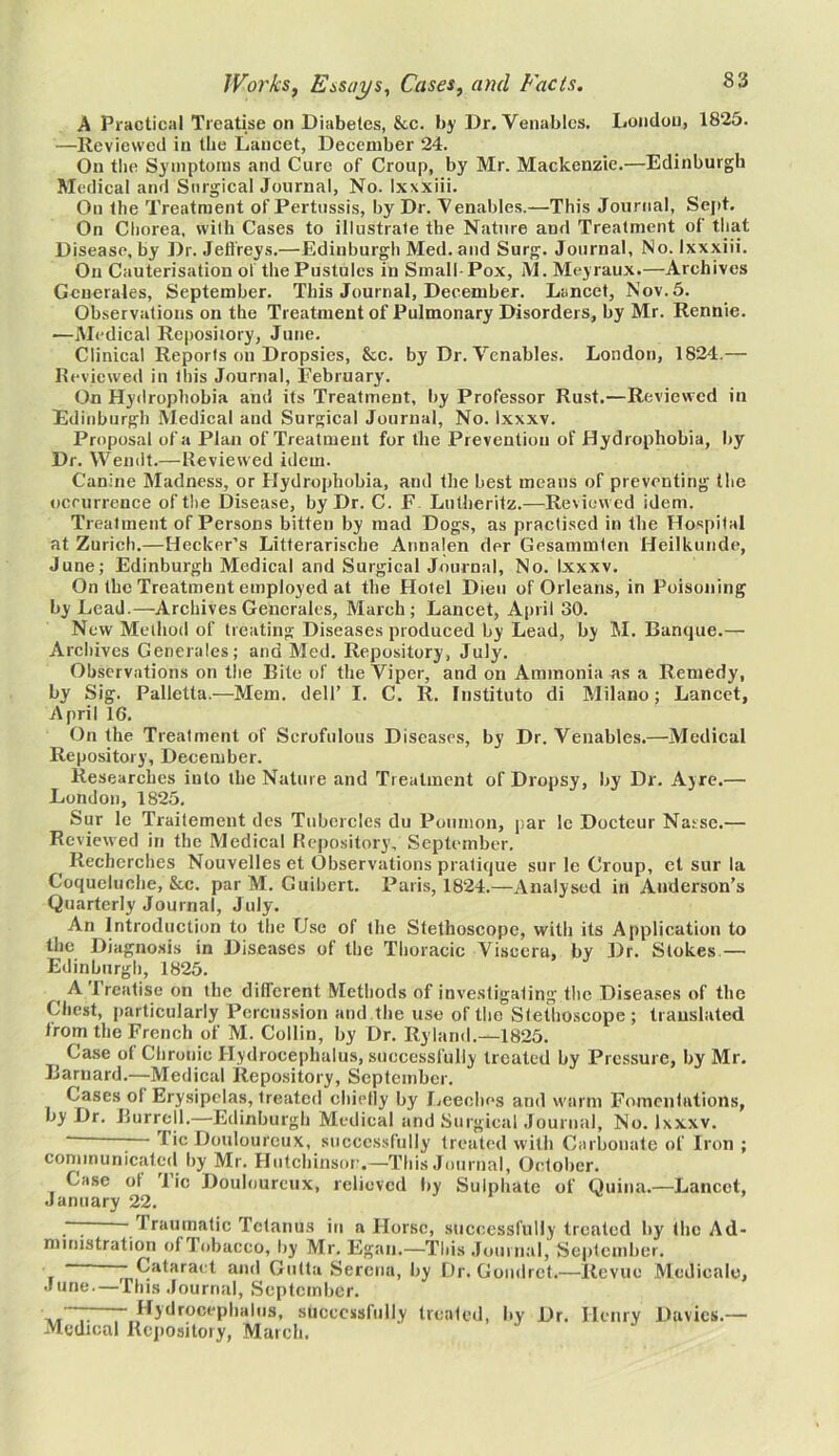 A Practical Treatise on Diabetes, &c. by Dr. Venables. London, 1825. —Reviewed in the Lancet, December 24. On the Symptoms and Cure of Croup, by Mr. Mackenzie.—Edinburgh Medical and Surgical Journal, No. Ixxxiii. On the Treatment of Pertussis, by Dr. Venables.—This Journal, Sept. On Chorea, with Cases to illustrale the Nature and Treatment of that Disease, by Dr. Jeffreys.—Edinburgh Med. and Surg. Journal, No. Ixxxiii. On Cauterisation ol the Pustules in Small Pox, M. Meyraux.—Archives Generates, September. This Journal, December. Lancet, Nov. 5. Observations on the Treatment of Pulmonary Disorders, by Mr. Rennie. —Medical Reposiiory, June. Clinical Reports on Dropsies, &c. by Dr. Venables. London, 1824.— Reviewed in this Journal, February. On Hydrophobia and its Treatment, by Professor Rust.—Reviewed in Edinburgh Medical and Surgical Journal, No. Ixxxv. Proposal of a Plan of Treatment for the Prevention of Hydrophobia, by Dr. Wendt.— Reviewed idem. Canine Madness, or Hydrophobia, and the best means of preventing the occurrence of the Disease, by Dr. C. F Lutheritz.—Reviewed idem. Treatment of Persons bitten by mad Dogs, as practised in the Hospital at Zurich.—Hecker’s Litterariscbe Annalen der Gesammlen Heilkunde, June; Edinburgh Medical and Surgical Journal, No. Ixxxv. On the Treatment employed at the Hotel Dieu of Orleans, in Poisoning by Lead.—Archives Generales, March; Lancet, April 30. New Method of treating Diseases produced by Lead, by M. Banque.— Archives Generales; and Med. Repository, July. Observations on the Bite of the Viper, and on Ammonia as a Remedy, by Sig. Palletta.—Mem. dell’ I. C. R. Institute di Milano; Lancet, April 16. On the Treatment of Scrofulous Diseases, by Dr. Venables.—Medical Repository, December. Researches into the Nature and Treatment of Dropsy, by Dr. Ayre.— London, 1825. Sur le Traitemeut des Tubercles du Poumon, par le Docteur Nasse.— Reviewed in the Medical Repository, September. f Rechcrches Nouvelles et Observations pratique sur le Croup, et sur la Coqueluche, &c. par M. Guibert. Paris, 1824.—Analysed in Anderson’s Quarterly Journal, July. An Introduction to the Use of the Stethoscope, with its Application to the Diagnosis in Diseases of the Thoracic Viscera, by Dr. Stokes.— Edinburgh, 1825. (A 1 rcatise on the different Methods of investigating the Diseases of the Chest, particularly Percussion and the use of the Stethoscope; translated from the French of M. Collin, by Dr. Ryland.—1825. Case ol Chronic Hydrocephalus, successfully treated by Pressure, by Mr. Barnard.—Medical Repository, September. Cases ol Erysipelas, treated chiefly by Leeches and warm Fomentations, by Dr. Burrell.—Edinburgh Medical and Surgical Journal, No. Ixxxv. - ; Tic Douloureux, successfully treated with Carbonate of Iron ; communicated by Mr. Hutchinson,—This Journal, October. Case ol lie Douloureux, relieved by Sulphate of Quina.—Lancet, January 22. ~ ' I raumatic Tetanus in a Horse, successfully treated by the Ad- ministration of Tobacco,^by Mr. Egan.—This Journal, September. ' -Cataract and Gutta Serena, by Dr. Goudret.—Revue Medicale, June.—This Journal, September. ~~ Hydrocephalus, successfully treated, by Dr. Henry Davies.— Medical Repository, March.