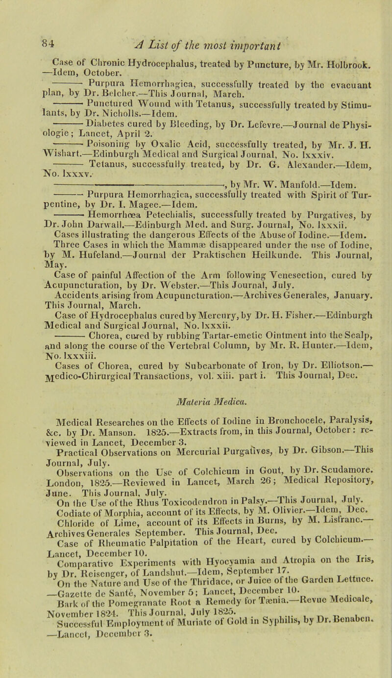 Case of Chronic Hydrocephalus, treated by Puncture, by Mr. Holbrook. —Idem, October. • Purpura Hemorrhagica, successfully treated by the evacuant plan, by Dr. Belcher.—This Journal, March. Punctured Wound with Tetanus, successfully treated by Stimu- lants, by Dr. Nicholls.—Idem. — Diabetes cured by Bleeding, by Dr. Lefevre.—Journal de Pliysi- ologie; Lancet, April 2. Poisoning by Oxalic Acid, successfully treated, by Mr. J. H. Wishart.—Edinburgh Medical and Surgical Journal, No. lxxxiv. Tetanus, successfully treated, by Dr. G. Alexander.—Idem, No. Ixxxv. ■, by Mr. W. Manfold.—Idem. Purpura Hemorrhagica, successfully treated with Spirit of Tur- pentine, by Dr. I. Magee.—Idem. Hemorrhoea Petechialis, successfully treated by Purgatives, by Dr. John Darwall.—Edinburgh Med. and Surg. Journal, No. Ixxxii. Cases illustrating the dangerous Effects of the Abuse of Iodine.—Idem. Three Cases in which the Mammae disappeared under the use of Iodine, by M. Hufeland.—Journal der Praktischen Heilkunde. This Journal, May. Case of painful Affection of the Arm following Venesection, cured by Acupuncturation, by Dr. Webster.—This Journal, July. Accidents arising from Acupuncturation.—Archives Generates, January. This Journal, March. Case of Hydrocephalus cured by Mercury, by Dr. H. Fisher.—Edinburgh Medical and Surgical Journal, No. Ixxxii. Chorea, cured by rubbing Tartar-emetic Ointment into the Scalp, and along the course of the Vertebral Column, by Mr. R. Hunter.—Idem, No. Ixxxiii. Cases of Chorea, cured by Subcarbonate of Iron, by Dr. Elliotson.— jyjedico-Chirurgical Transactions, vol. xiii. part i. This Journal, Dec. Materia Medica. Medical Researches on the Effects of Iodine in Bronchocele, Paralysis, &c. by Dr. Manson. 1825.—Extracts from, in this Journal, October : re- viewed in Lancet, December 3. ^ ... Practical Observations on Mercurial Purgatives, by Dr. Gibson. This Journal, July. Observations on the Use of Colchicum in Gout, by Dr. Scudamore. London, 1825.—Reviewed in Lancet, March 26; Medical Kepositoiy, June. This Journal, July. On the Use ofthe Rhus Toxicodendron in Palsy. This Journal, July. Codiate of Morphia, account of its Effects, by M. Olivier.—Idem, Dec. Chloride of Lime, account of its Effects in Burns, by M. Listranc. Archives Generales September. This Journal, Dec. Case of Rheumatic Palpitation of the Heart, cured by Colchicum.— Lancet December 10« Comparative Experiments with Hyocyamia and Atropia on the Iris, bv Dr. Reisenger, of Landshut.—Idem, September 17. On the Nature and Use of the Thridace, or Juice of the Garden Lettuce. —Gazette de Sant6, November 5; Lancet, December 10. Bark of the Pomegranate Root a Remedy lor Taenia. Revue Medioale, November 1824. This Journal, July 1825. n . Successful Employment of Muriate ot Gold in Syphilis, by Dr.Bcnabcn. —Lancet, December 3.