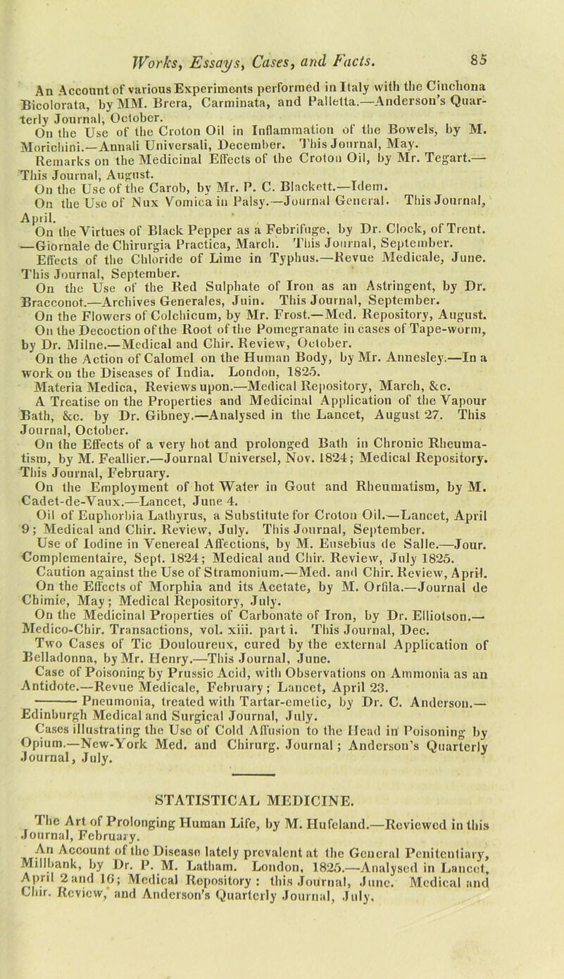 An Account of various Experiments performed in Italy with the Cinchona Bicolorata, by MM. Brera, Carminata, and Palletta.—Anderson’s Quar- terly Journal, October. On the Use of the Croton Oil in Inflammation of the Bowels, by M. Morichini.—Annali Universali, December. This Journal, May. Remarks on the Medicinal Effects of the Croton Oil, by Mr. Tegart.— This Journal, August. On the Use of the Carob, by Mr. P. C. Blackett.—Idem. On the Use of Nux Vomica in Palsy.—Journal General. This Journal, April. On the Virtues of Black Pepper as a Febrifuge, by Dr. Clock, of Trent. —Giornale de Chirurgia Practica, March. This Journal, September. Effects of the Chloride of Lime in Typhus.—Revue Medicale, June. This Journal, September. On the Use of the Red Sulphate of Iron as an Astringent, by Dr. Bracconot.—Archives Generales, Juin. This Journal, September. On the Flowers of Colchicum, by Mr. Frost.—Med. Repository, August. On the Decoction of the Root of the Pomegranate in cases of Tape-worm, by Dr. Milne.—Medical and Chir. Review, October. On the Action of Calomel on the Human Body, by Mr. Annesley.—In a work on the Diseases of India. London, 1825. Materia Medica, Reviews upon.—Medical Repository, March, &c. A Treatise on the Properties and Medicinal Application of the Vapour Bath, &c. by Dr. Gibney.—Analysed in the Lancet, August 27. This Journal, October. On the Effects of a very hot and prolonged Bath in Chronic Rheuma- tism, by M. Feallier.—Journal Universel, Nov. 1824; Medical Repository. This Journal, February. On the Employment of hot Wafer in Gout and Rheumatism, by M. Cadet-de-Vaux.—Lancet, June 4. Oil of Euphorbia Lathyrus, a Substitute for Croton Oil.—-Lancet, April 9; Medical and Chir. Review, July. This Journal, September. Use of Iodine in Venereal Affections, by M. Eusebius de Salle.—Jour. Complementaire, Sept. 1824; Medical and Chir. Review, July 1825. Caution against the Use of Stramonium.—Med. ami Chir. Review, April. On the Effects of Morphia and its Acetate, by M. Orfila.—Journal de Chimie, May; Medical Repository, July. On the Medicinal Properties of Carbonate of Iron, by Dr. Elliotson.— Medico-Chir. Transactions, vol. xiii. part i. This Journal, Dec. Two Cases of Tic Douloureux, cured by the external Application of Belladonna, by Mr. Henry.—This Journal, June. Case of Poisoning by Prussic Acid, with Observations on Ammonia as an Antidote.—Revue Medicale, February; Lancet, April 23. Pneumonia, treated with Tartar-emetic, by Dr. C. Anderson.— Edinburgh Medical and Surgical Journal, July. Cases illustrating the Use of Cold Affusion to the Head in Poisoning by Opium.—New-York Med. and Chirurg. Journal; Anderson’s Quarterly Journal, July. STATISTICAL MEDICINE. I he Art of Prolonging Human Life, by M. I-Iufcland.—Reviewed in this Journal, February. An Account of the Disease lately prevalent at the General Penitentiary, Millbank, by Dr. P. M. Latham. London, 1825.—Analysed in Lancet, April 2 and 1G; Medical Repository: this Journal, June. Medical and Chir. Review,' and Anderson’s Quarterly Journal, July,