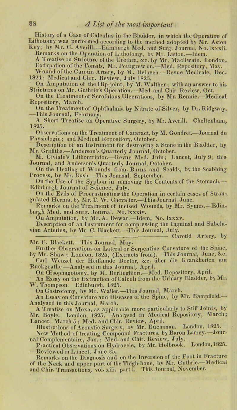 History of a Case of Calculus in the Bladder, in which the Operation of Lithotomy was performed according to the method adopted by Mr. Aston Key; by Mr. C. Avcrill.—Edinburgh Med. and Surg. Journal, No. lxxxii. Remarks on the Operation of Lithotomy, by Mr. Liston.—Idem. A Treatise on Stricture of the Urethra, See. by Mr. Macilwain. London, Extirpation of the Tonsils, Mr. Pettigrew on.—Med. Repository, May. Wound of the Carotid Artery, by M. Delpech.—Revue Medicale, Dec. 1824; Medical and Chir. Review, July 1825. On Amputation of the Hip-joint, by M. Walther ; with an answer to his Strictures on Mr. Guthrie’s Operation.—Med. and Chir. Review, Oct. On the Treatment of Scrofulous Ulcerations, by Mr. Rennie.—Medical Repository, March. On the Treatment of Ophthalmia by Nitrate of Silver, by Ur. Ridgway. —This Journal, February. A Short Treatise on Operative Surgery, by Mr. Averili. Cheltenham, 1825. Observations on the Treatment of Cataract, by M. Gondret.—Journal de Physiologic ; and Medical Repository, October. Description of an Instrument for destroying a Stone in the Bladder, by Mr. Griffiths.—Anderson’s Quarterly Journal, October. M. Civiale’s Lithontriptor.—Revue Med. Juin; Lancet, July 9; this Journal, and Anderson’s Quarterly Journal, October. On the Healing of Wounds from Burns and Scalds, by the Scabbing Process, by Mr. Bush.—This Journal, September. On the Use of the Syphon in removing the Contents of the Stomach.— Edinburgh Journal of Science, July. On the Evils of Procrastinating the Operation in certain cases of Stran- gulated Hernia, by Mr. T. W. Chevalier.-—This Journal, June. Remarks on the Treatment of incised Wounds, by Mr. Symes.—Edin- burgh Med. and Surg. Journal, No. lxxxiv. On Amputation, by Mr. A. Dewar.—Idem, No. lxxxv. Description of an Instrument for compressing the Inguinal and Subcla- vian Arteries, by Mr. C. Blackett.—This Journal, July. Carotid Artery, by Mr. C. Blackett.—This Journal, May. Further Observations on Lateral or Serpentine Curvature of the Spine, by Mr. Shaw; London, 1825, (Extracts from).—This Journal, June, &c. Carl Wenzel der Heilkunde Doctor, &c. fiber die Kranklieiten am Ruckgrathe—Analysed in this Journal, April. On CEsophagotomy, by M. Berlinghieri.—Med. Repository, April. An Essay on the Extraction of Calculi from the Urinary Bladder, by Mr. W. Thompson. Edinburgh, 1825. On Gastrotomy, by Mr. Waller.—This Journal, March. An Essay on Curvature and Diseases of the Spine, by Mr. Barnpfield.— Analysed in this Journal, March. A Treatise on Moxa, as applicable more particularly to Stiff Joints, by Mr. Boyle. London, 1825.—Analysed in Medical Repository, March; Lancet, March 5; Med. and Chir. Review, April. Illustrations of Acoustic Surgery, by Mr. Buchanan. London, 1825. New Method of treating Compound Fractures, by Baron Larrey.—Jour- nal Complementairc, Jan,; Med. and Chir. Review, July. Practical Observations on Hydrocele, by Mr. Holbrook. London,1825. —Reviewed in Lancet, June 25. Remarks on the Diagnosis and on the Inversion of the Foot in Fracture of the Neck and upper part of the Thigh-bone, by Mr. Guthrie.—Medical and Chir. Transactions, vol. xiii. parti. This Journal, November.