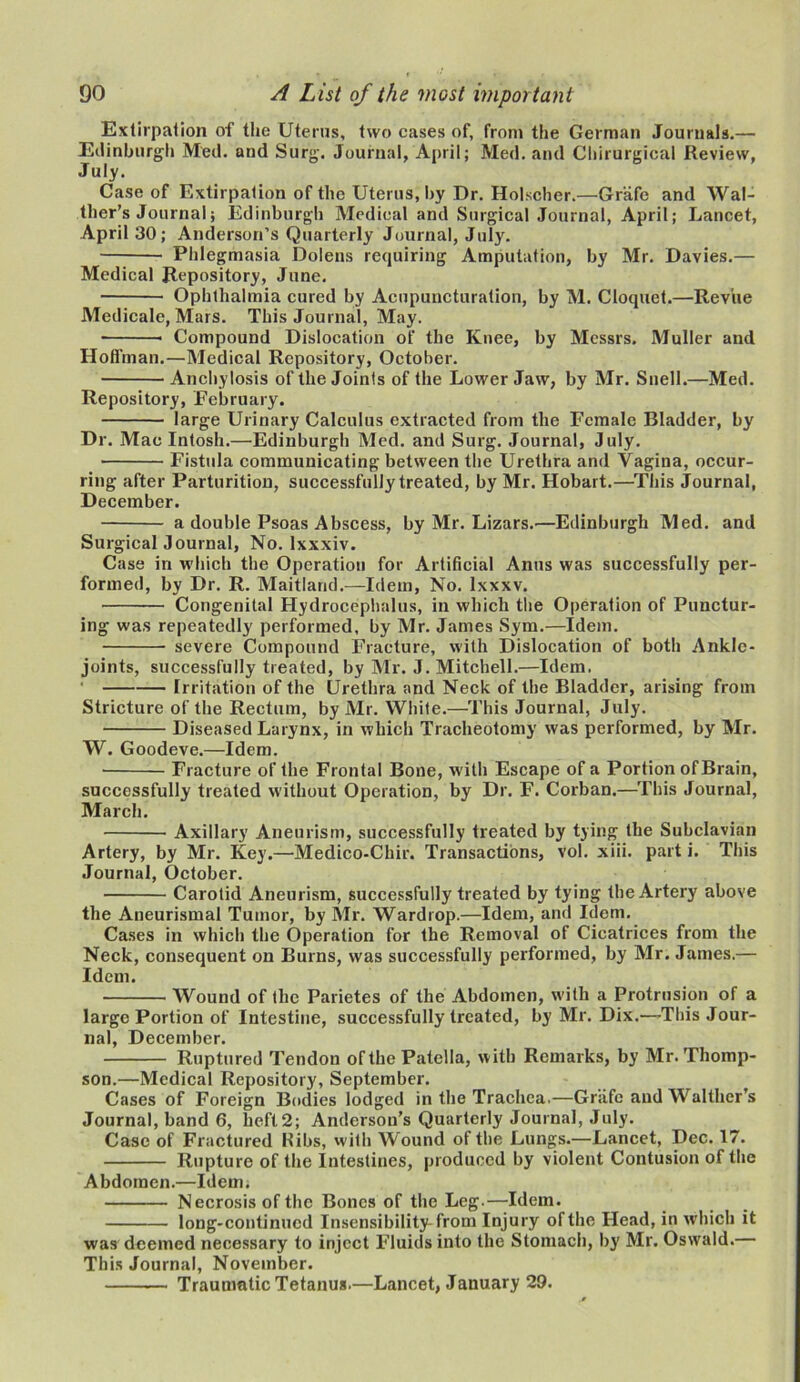 Extirpation of the Uterus, two cases of, from the German Journals.— Edinburgh Med. and Surg. Journal, April; Med. and Chirurgical Review, July. Case of Extirpation of the Uterus, by Dr. Holscher.—Grafe and Wal- ther’s Journal; Edinburgh Medical and Surgical Journal, April; Lancet, April 30; Anderson’s Quarterly Journal, July. Phlegmasia Dolens requiring Amputation, by Mr. Davies.— Medical Repository, June. Ophthalmia cured by Acupuncturation, by M. Cloquet.—Revue Medicale, Mars. This Journal, May. Compound Dislocation of the Knee, by Messrs. Muller and Hoffman.—Medical Repository, October. Anchylosis of the Joints of the Lower Jaw, by Mr. Snell.—Med. Repository, February. large Urinary Calculus extracted from the Female Bladder, by Dr. Mac Intosh.—Edinburgh Med. and Surg. Journal, July. Fistula communicating between the Urethra and Vagina, occur- ring after Parturition, successfully treated, by Mr. Hobart.—This Journal, December. a double Psoas Abscess, by Mr. Lizars.—Edinburgh Med. and Surgical Journal, No. lxxxiv. Case in which the Operation for Artificial Anus was successfully per- formed, by Dr. R. Maitland.—Idem, No. lxxxv. Congenital Hydrocephalus, in which the Operation of Punctur- ing was repeatedly performed, by Mr. James Sym.—Idem. severe Compound Fracture, with Dislocation of both Ankle- joints, successfully treated, by Mr. J. Mitchell.—Idem. Irritation of the Urethra and Neck of the Bladder, arising from Stricture of the Rectum, by Mr. White.—This Journal, July. Diseased Larynx, in which Tracheotomy was performed, by Mr. W. Goodeve.—Idem. Fracture of the Frontal Bone, with Escape of a Portion of Brain, successfully treated without Operation, by Dr. F. Corban.—This Journal, March. Axillary Aneurism, successfully treated by tying the Subclavian Artery, by Mr. Key.—Medico-Chir. Transactions, vol. xiii. part i. This Journal, October. Carotid Aneurism, successfully treated by tying the Artery above the Aneurismal Tumor, by Mr. Wardrop.—Idem, and Idem. Cases in which the Operation for the Removal of Cicatrices from the Neck, consequent on Burns, was successfully performed, by Mr. James.— Idem. Wound of the Parietes of the Abdomen, with a Protrusion of a large Portion of Intestine, successfully treated, by Mr. Dix.—-This Jour- nal, December. Ruptured Tendon of the Patella, with Remarks, by Mr. Thomp- son.—Medical Repository, September. Cases of Foreign Bodies lodged in the Trachea.—Grafe and Walther’s Journal, band 6, lieft2; Anderson’s Quarterly Journal, July. Case of Fractured Ribs, with Wound of the Lungs.—Lancet, Dec. 17. Rupture of the Intestines, produced by violent Contusion of the Abdomen.—Idem. Necrosis of the Bones of the Leg.—Idem. long-continued Insensibility from Injury of the Head, in which it was deemed necessary to inject Fluids into the Stomach, by Mr. Oswald.— This Journal, November. Traumatic Tetanus.—Lancet, January 29.